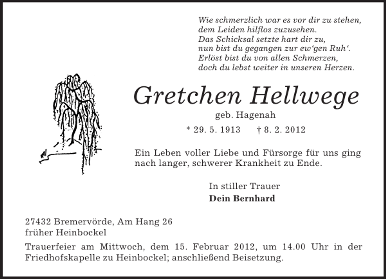 <p>Wie schmerzlich war es vor dir zu stehen,<br />dem Leiden hilflos zuzusehen.<br />Das Schicksal setzte hart dir zu,<br />nun bist du gegangen zur ew‘gen Ruh‘.<br />Erlöst bist du von allen Schmerzen,<br />doch du lebst weiter in unseren Herzen.<br />Gretchen Hellwege<br />geb. Hagenah<br />* 29. 5. 1913 † 8. 2. 2012<br />Ein Leben voller Liebe und Fürsorge für uns ging nach langer, schwerer Krankheit zu Ende.<br />In stiller Trauer<br />Dein Bernhard<br />27432 Bremervörde, Am Hang 26<br />früher Heinbockel<br />Trauerfeier am Mittwoch, dem 15. Februar 2012, um 14.00 Uhr in der Friedhofskapelle zu Heinbockel; anschließend Beisetzung.</p>