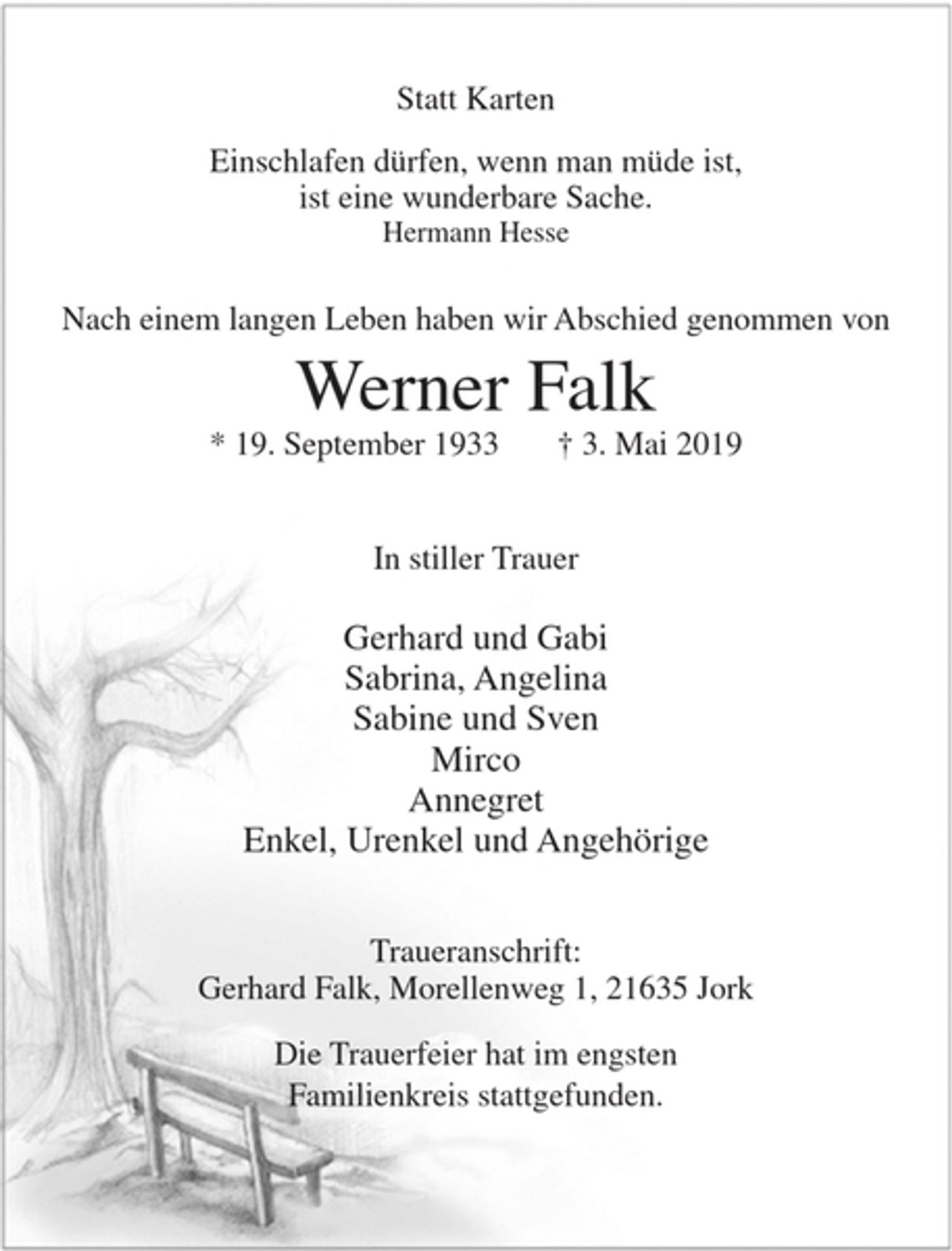 <p>Statt Karten<br />Einschlafen dürfen, wenn man müde ist,<br />ist eine wunderbare Sache.<br />Hermann Hesse<br />Nach einem langen Leben haben wir Abschied genommen von<br />Werner Falk<br />* 19. September 1933 + 3. Mai 2019<br />In stiller Trauer<br />Gerhard und Gabi<br />Sabrina, Angelina<br />Sabine und Sven<br />Mirco<br />Annegret<br />Enkel, Urenkel und Angehörige<br />Traueranschrift: Gerhard Falk, Morellenweg 1, 21635 Jork<br />Die Trauerfeier hat im engsten Familienkreis stattgefunden.</p>