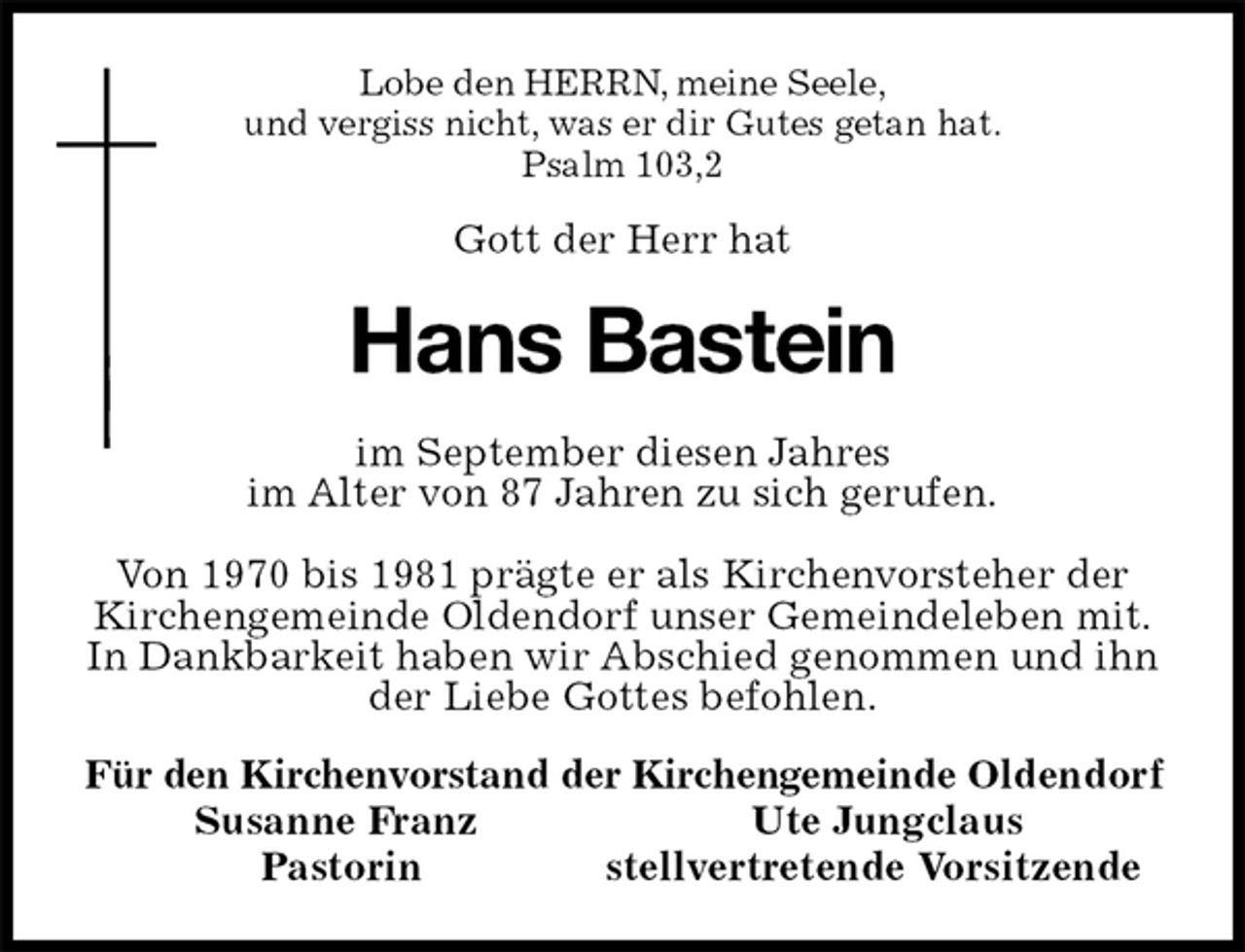 <p>Lobe den HERRN, meine Seele,<br />und vergiss nicht, was er dir Gutes getan hat.<br />Psalm 103,2<br />Gott der Herr hat<br />Hans Bastein<br />im September diesen Jahres<br />im Alter von 87 Jahren zu sich gerufen.</p><p>Von 1970 bis 1981 prägte er als Kirchenvorsteher der Kirchengemeinde Oldendorf unser Gemeindeleben mit.<br />In Dankbarkeit haben wir Abschied genommen und ihn der Liebe Gottes befohlen.<br />Für den Kirchenvorstand der Kirchengemeinde Oldendorf<br />Susanne Franz Ute Jungclaus<br />Pastorin stellvertretende Vorsitzende</p>