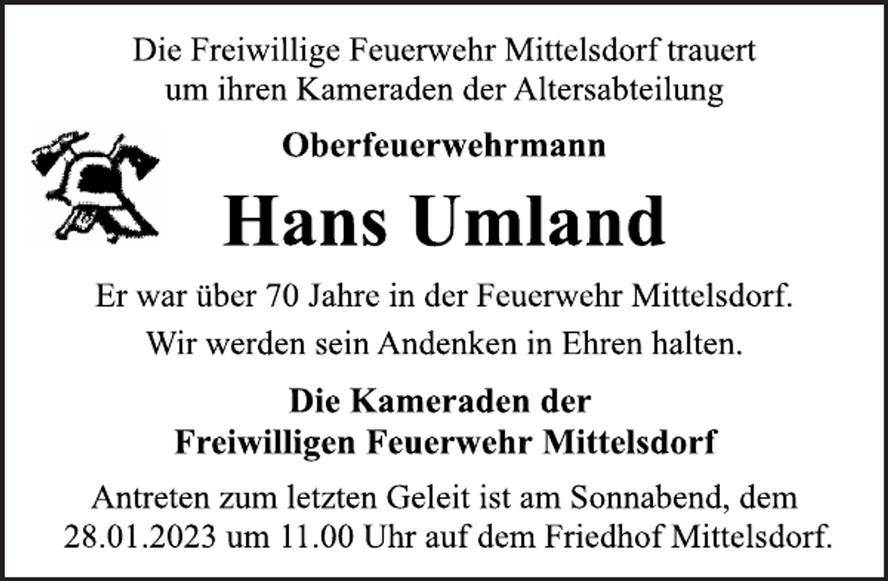 <p>Die Freiwillige Feuerwehr Mittelsdorf trauert<br />um ihren Kameraden der Altersabteilung<br />Oberfeuerwehrmann<br />Hans Umland<br />Er war über 70 Jahre in der Feuerwehr Mittelsdorf.<br />Wir werden sein Andenken in Ehren halten.<br />Die Kameraden der<br />Freiwilligen Feuerwehr Mittelsdorf<br />Antreten zum letzten Geleit ist am Sonnabend, dem<br />28.01.2023 um 11.00 Uhr auf dem Friedhof Mittelsdorf.</p>