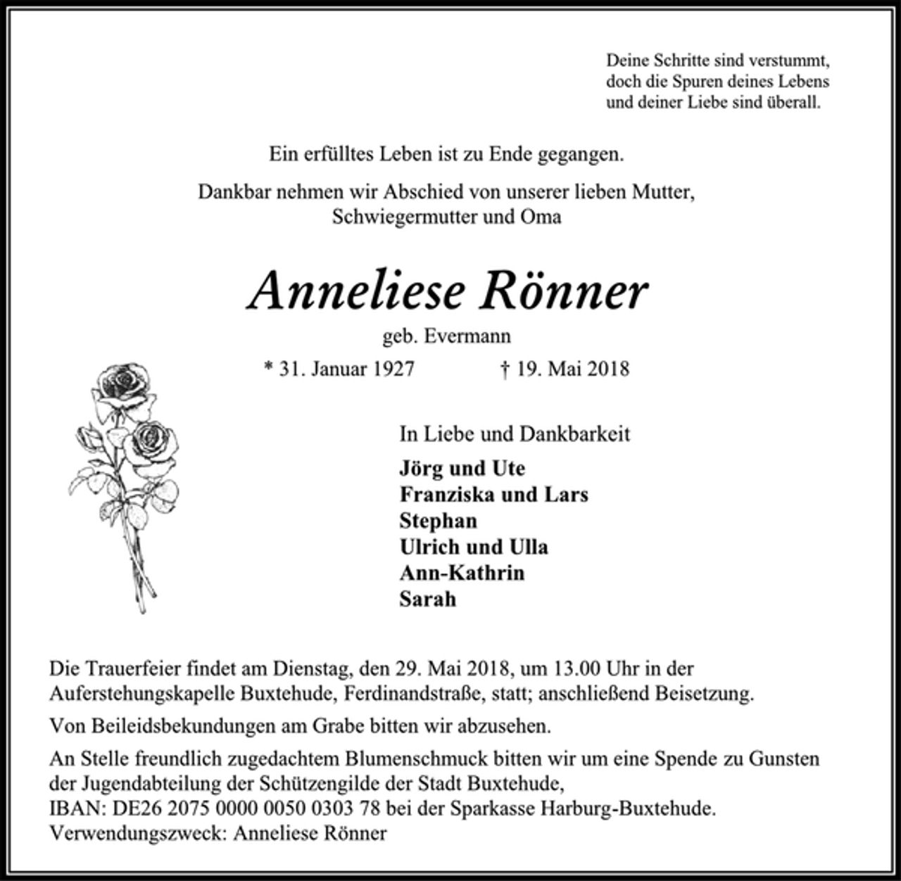<p>Deine Schritte sind verstummt,<br />doch die Spuren deines Lebens<br />und deiner Liebe sind überall.</p><p>Ein erfülltes Leben ist zu Ende gegangen.<br />Dankbar nehmen wir Abschied von unserer lieben Mutter,<br />Schwiegermutter und Oma<br />Anneliese Rönner<br />geb. Evermann<br />* 31. Januar 1927 + 19. Mai 2018<br />In Liebe und Dankbarkeit<br />Jörg und Ute<br />Franziska und Lars<br />Stephan<br />Ulrich und Ulla<br />Ann-Kathrin<br />Sarah</p><p>Die Trauerfeier findet am Dienstag, den 29. Mai 2018, um 13.00 Uhr in der Auferstehungskapelle Buxtehude, Ferdinandstraße, statt; anschließend Beisetzung. Von Beileidsbekundungen am Grabe bitten wir abzusehen. An Stelle freundlich zugedachtem Blumenschmuck bitten wir um eine Spende zu Gunsten<br />der Jugendabteilung der Schützengilde der Stadt Buxtehude,<br />IBAN: DE26 2075 0000 0050 0303 78 bei der Sparkasse Harburg-Buxtehude. Verwendungszweck: Anneliese Rönner</p>