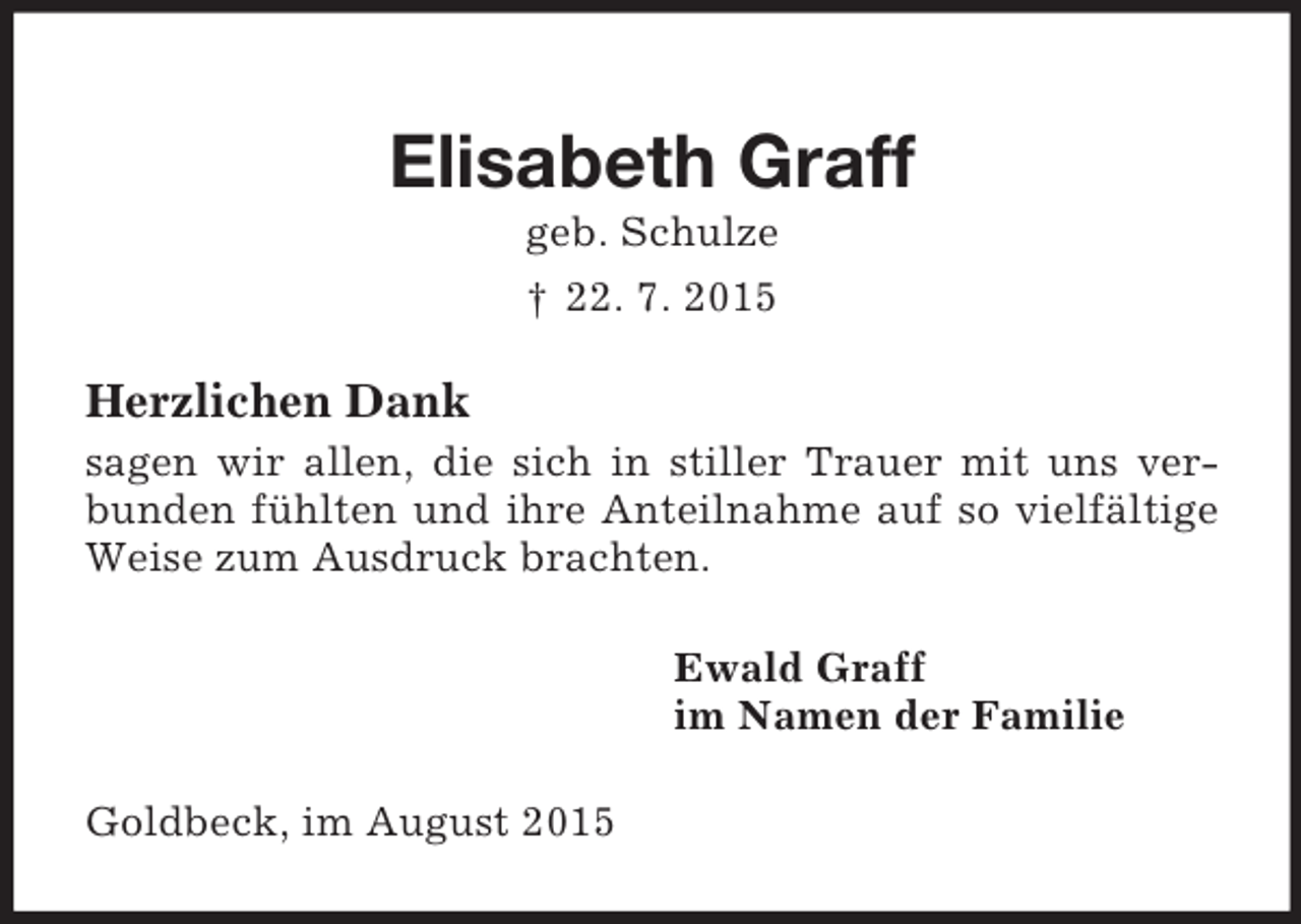 <p>Elisabeth Graff<br />geb. Schulze<br />† 22. 7. 2015<br />Herzlichen Dank<br />sagen wir allen, die sich in stiller Trauer mit uns verbunden fühlten und ihre Anteilnahme auf so vielfältige Weise zum Ausdruck brachten.<br />Ewald Graff<br />im Namen der Familie<br />Goldbeck, im August 2015</p>