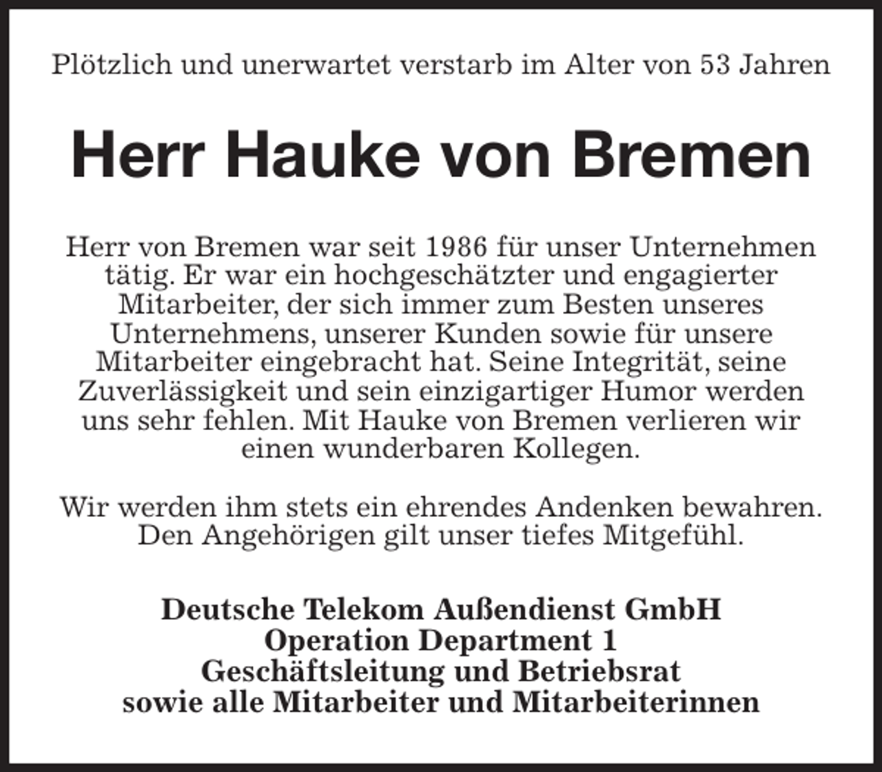 <p>Plötzlich und unerwartet verstarb im Alter von 53 Jahren<br />Herr Hauke von Bremen<br />Herr von Bremen war seit 1986 für unser Unternehmen tätig. Er war ein hochgeschätzter und engagierter<br />Mitarbeiter, der sich immer zum Besten unseres<br />Unternehmens, unserer Kunden sowie für unsere<br />Mitarbeiter eingebracht hat. Seine Integrität, seine<br />Zuverlässigkeit und sein einzigartiger Humor werden<br />uns sehr fehlen. Mit Hauke von Bremen verlieren wir<br />einen wunderbaren Kollegen.</p>
<p>Wir werden ihm stets ein ehrendes Andenken bewahren.<br />Den Angehörigen gilt unser tiefes Mitgefühl.<br />Deutsche Telekom Außendienst GmbH<br />Operation Department 1<br />Geschäftsleitung und Betriebsrat<br />sowie alle Mitarbeiter und Mitarbeiterinnen</p>