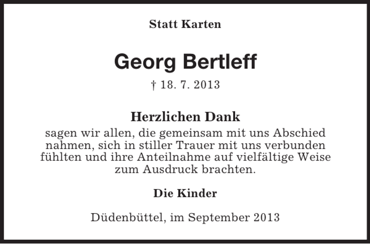 <p>Statt Karten</p><p>Georg Bertleff<br />† 18. 7. 2013</p><p>Herzlichen Dank<br />sagen wir allen, die gemeinsam mit uns Abschied<br />nahmen, sich in stiller Trauer mit uns verbunden<br />fühlten und ihre Anteilnahme auf vielfältige Weise<br />zum Ausdruck brachten.<br />Die Kinder<br />Düdenbüttel, im September 2013</p>