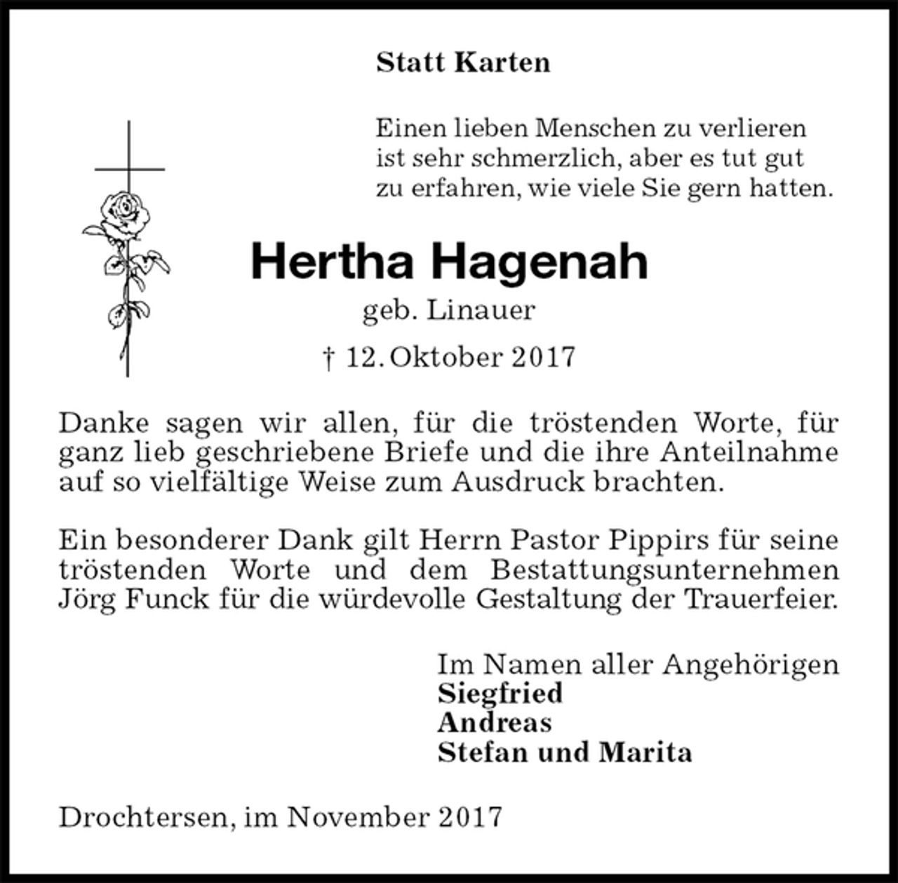 <p>Statt Karten<br />Einen lieben Menschen zu verlieren<br />ist sehr schmerzlich, aber es tut gut<br />zu erfahren, wie viele Sie gern hatten.<br />Hertha Hagenah<br />geb. Linauer<br />† 12. Oktober 2017<br />Danke sagen wir allen, für die tröstenden Worte, für ganz lieb geschriebene Briefe und die ihre Anteilnahme auf so vielfältige Weise zum Ausdruck brachten.</p><p>Ein besonderer Dank gilt Herrn Pastor Pippirs für seine tröstenden Worte und dem Bestattungsunternehmen Jörg Funck für die würdevolle Gestaltung der Trauerfeier.<br />Im Namen aller Angehörigen<br />Siegfried<br />Andreas<br />Stefan und Marita<br />Drochtersen, im November 2017</p>