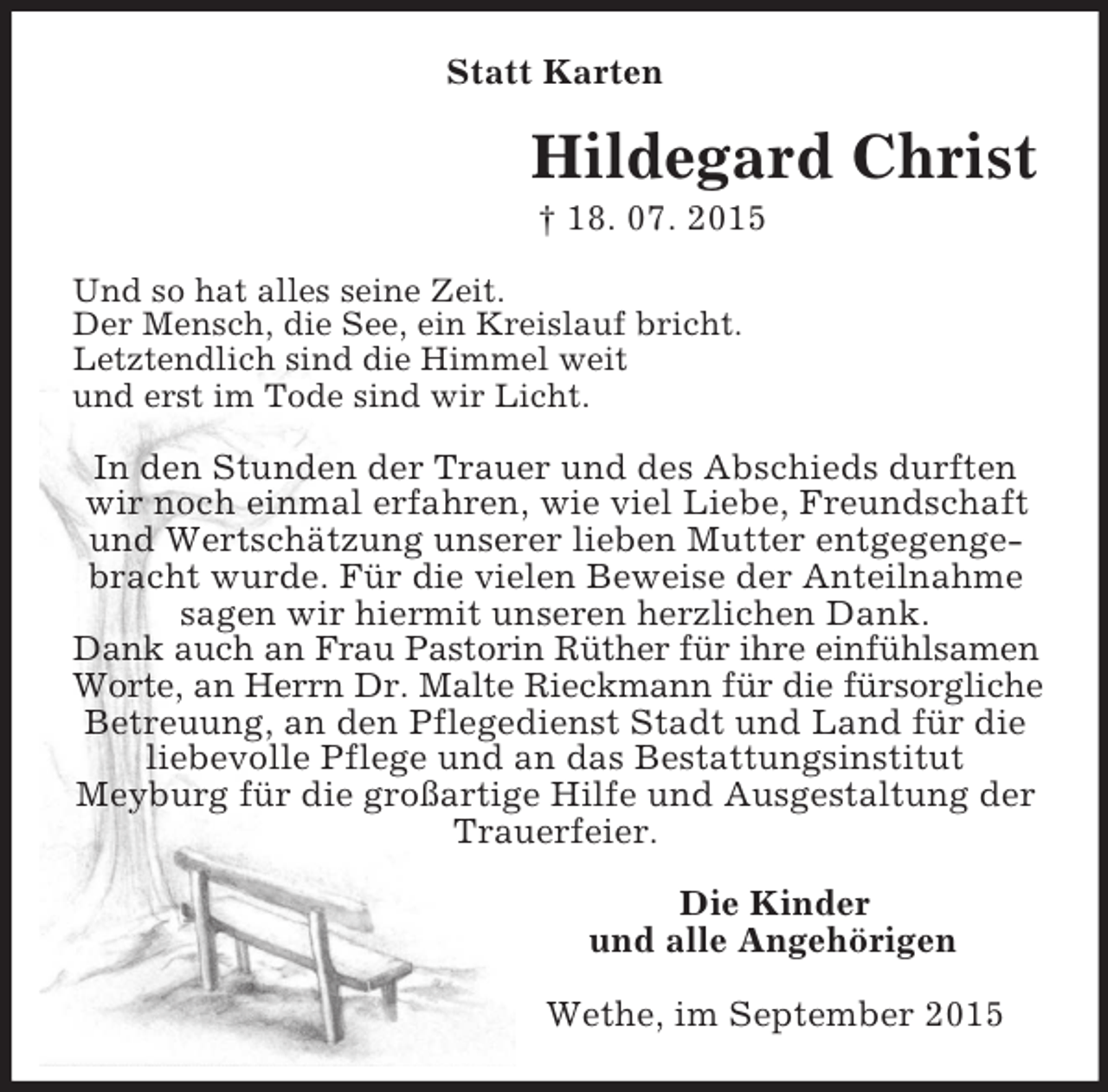 <p>Statt Karten<br />Hildegard Christ<br />† 18. 07. 2015<br />Und so hat alles seine Zeit.<br />Der Mensch, die See, ein Kreislauf bricht.<br />Letztendlich sind die Himmel weit<br />und erst im Tode sind wir Licht.</p><p>In den Stunden der Trauer und des Abschieds durften wir noch einmal erfahren, wie viel Liebe, Freundschaft und Wertschätzung unserer lieben Mutter entgegengebracht wurde. Für die vielen Beweise der Anteilnahme sagen wir hiermit unseren herzlichen Dank.<br />Dank auch an Frau Pastorin Rüther für ihre einfühlsamen<br />Worte, an Herrn Dr. Malte Rieckmann für die fürsorgliche<br />Betreuung, an den Pflegedienst Stadt und Land für die liebevolle Pflege und an das Bestattungsinstitut<br />Meyburg für die großartige Hilfe und Ausgestaltung der Trauerfeier.<br />Die Kinder<br />und alle Angehörigen<br />Wethe, im September 2015</p>