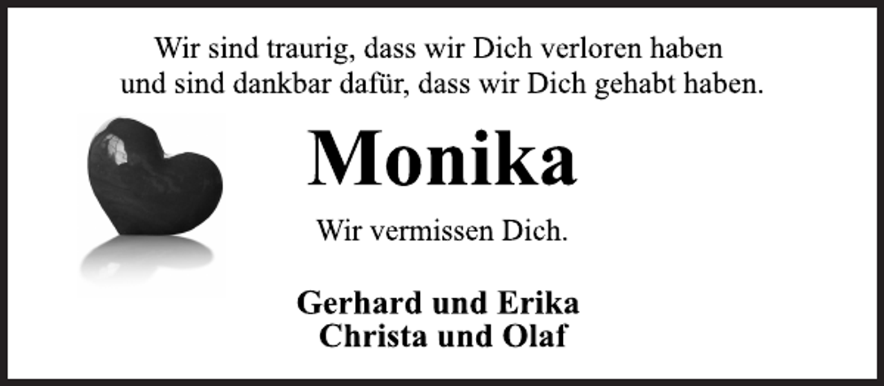 <p>Wir sind traurig, dass wir Dich verloren haben<br />und sind dankbar dafür, dass wir Dich gehabt haben.<br />Monika<br />Wir vermissen Dich.<br />Gerhard und Erika<br />Christa und Olaf</p>