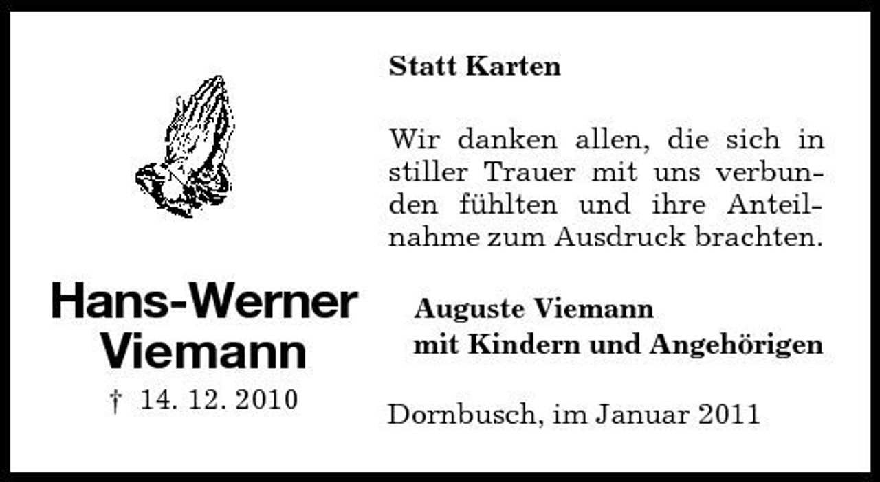 <p>Statt Karten Wir danken allen, die sich in stiller Trauer mit uns verbunden fühlten und ihre Anteilnahme zum Ausdruck brachten.</p><p>Hans-Werner Viemann<br />† 14. 12. 2010</p><p>Auguste Viemann mit Kindern und Angehörigen Dornbusch, im Januar 2011</p>