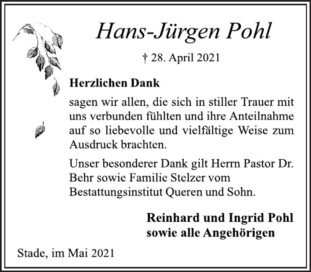 <p>Hans-Jürgen Pohl<br />† 28. April 2021<br />Herzlichen Dank<br />sagen wir allen, die sich in stiller Trauer mit<br />uns verbunden fühlten und ihre Anteilnahme<br />auf so liebevolle und vielfältige Weise zum<br />Ausdruck brachten.<br />Unser besonderer Dank gilt Herrn Pastor Dr.<br />Behr sowie Familie Stelzer vom<br />Bestattungsinstitut Queren und Sohn.<br />Reinhard und Ingrid Pohl<br />sowie alle Angehörigen<br />Stade, im Mai 2021</p>