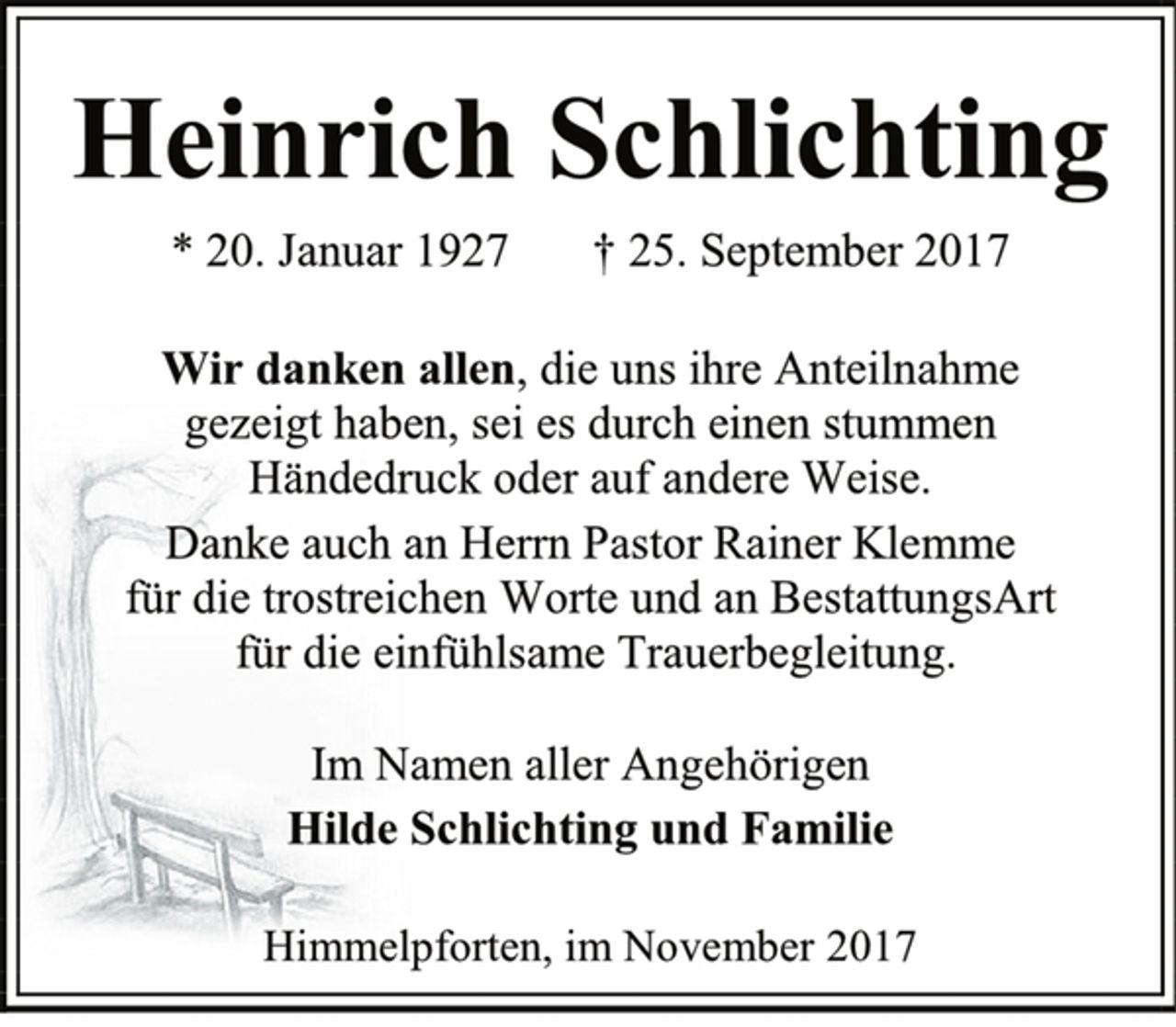 <p>Heinrich Schlichting<br />* 20. Januar 1927 † 25. September 2017<br />Wir danken allen, die uns ihre Anteilnahme<br />gezeigt haben, sei es durch einen stummen<br />Händedruck oder auf andere Weise.<br />Danke auch an Herrn Pastor Rainer Klemme<br />für die trostreichen Worte und an BestattungsArt<br />für die einfühlsame Trauerbegleitung.<br />Im Namen aller Angehörigen<br />Hilde Schlichting und Familie<br />Himmelpforten, im November 2017</p>