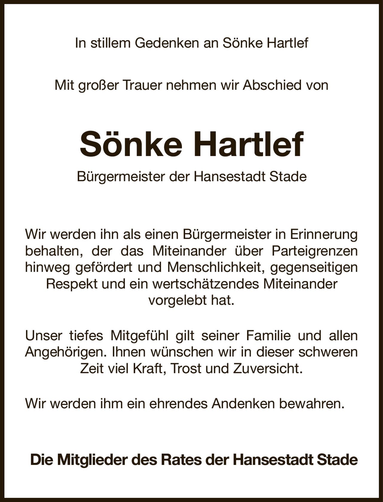 In stillem Gedenken an Sönke Hartlef

Mit großer Trauer nehmen wir Abschied von
Sönke Hartlef
Bürgermeister der Hansestadt Stade
Wir werden ihn als einen Bürgermeister in Erinnerung behalten, der das Miteinander über Parteigrenzen hinweg gefördert und Menschlichkeit, gegenseitigen Respekt und ein wertschätzendes Miteinander
vorgelebt hat.
Unser tiefes Mitgefühl gilt seiner Familie und allen Angehörigen. Ihnen wünschen wir in dieser schweren
Zeit viel Kraft, Trost und Zuversicht.
Wir werden ihm ein ehrendes Andenken bewahren.
Die Mitglieder des Rates der Hansestadt Stade