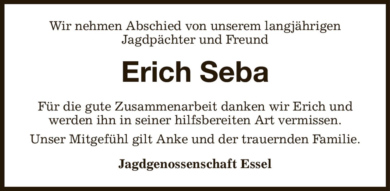 Wir nehmen Abschied von unserem langjährigen
Jagdpächter und Freund
Erich Seba
Für die gute Zusammenarbeit danken wir Erich und werden ihn in seiner hilfsbereiten Art vermissen.
Unser Mitgefühl gilt Anke und der trauernden Familie.
Jagdgenossenschaft Essel