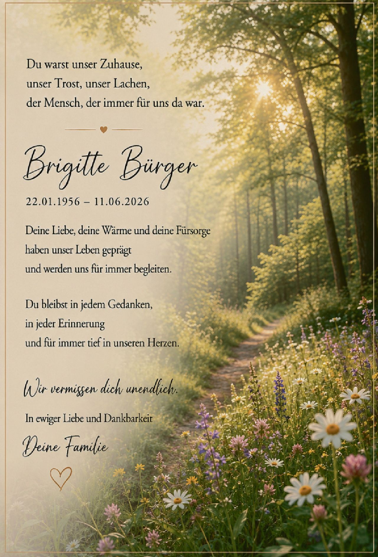 <p>Du warst unser Zuhause,<br>unser Trost, unser Lachen,<br>der Mensch, der immer für uns da war.</p><p><strong>Brigitte Bürger</strong><br>22.01.1956 – 11.06.2026</p><p>Deine Liebe, deine Wärme und deine Fürsorge<br>haben unser Leben geprägt<br>und werden uns für immer begleiten.</p><p>Du bleibst in jedem Gedanken,<br>in jeder Erinnerung<br>und für immer tief in unseren Herzen.</p><p><i>Wir vermissen dich unendlich.</i></p><p>In ewiger Liebe und Dankbarkeit<br><strong>Deine Familie</strong></p>