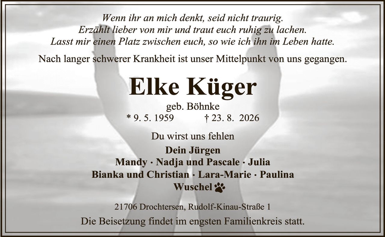 <p><i>Wenn ihr an mich denkt, seid nicht traurig.<br>Erzählt lieber von mir und traut euch ruhig zu lachen.<br>Lasst mir einen Platz zwischen euch, so wie ich ihn im Leben hatte.</i></p><p>Nach langer schwerer Krankheit ist unser Mittelpunkt von uns gegangen.</p><p><strong>Elke Küger</strong><br>geb. Böhnke<br>* 9. 5. 1959 † 23. 8. 2026</p><p>Du wirst uns fehlen<br><strong>Dein Jürgen<br>Mandy · Nadja und Pascale · Julia<br>Bianka und Christian · Lara-Marie · Paulina<br>Wuschel</strong> 🐾</p><p>21706 Drochtersen, Rudolf-Kinau-Straße 1</p><p>Die Beisetzung findet im engsten Familienkreis statt.</p>
