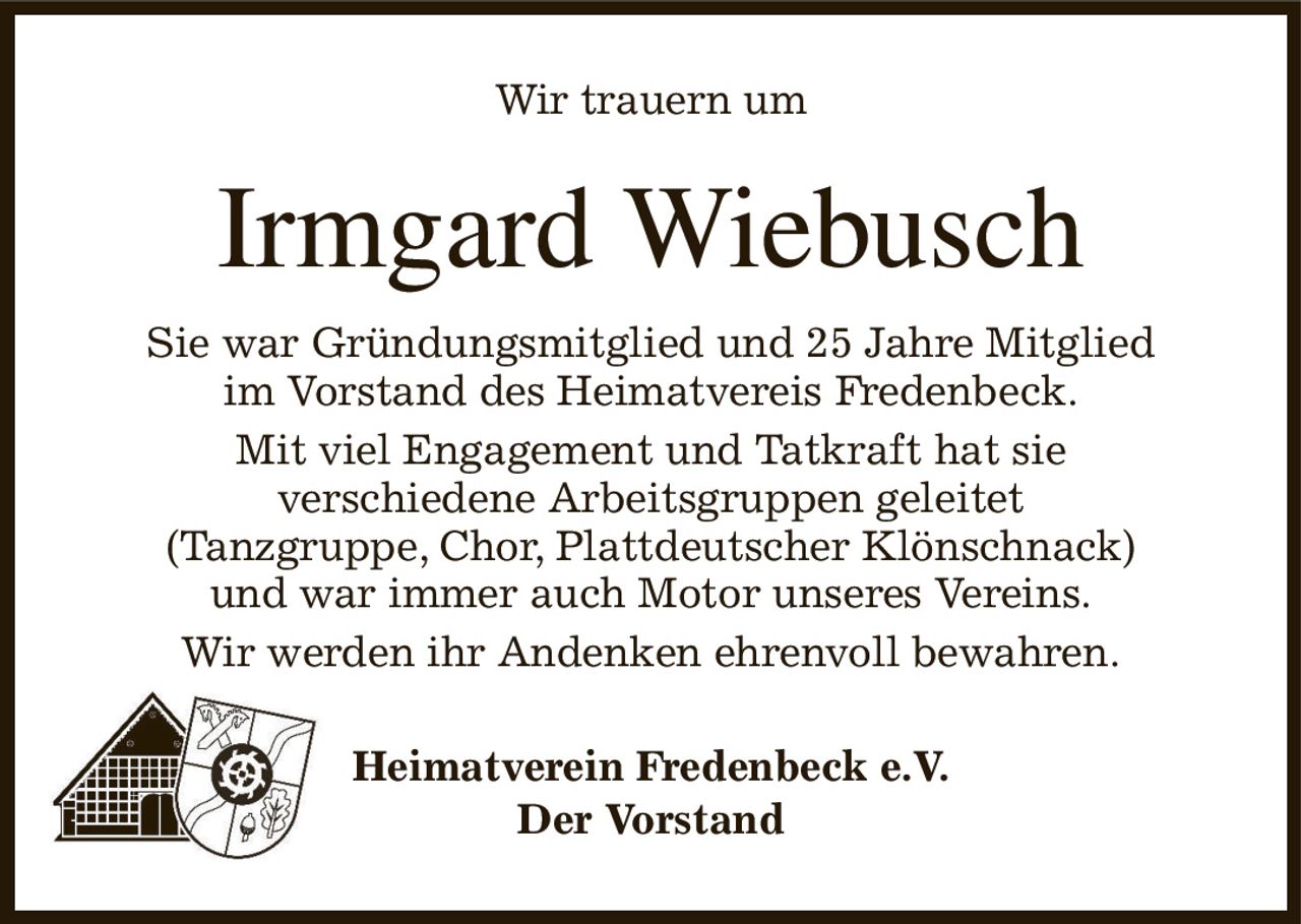 Wir trauern um
Irmgard Wiebusch
Sie war Gründungsmitglied und 25 Jahre Mitglied
im Vorstand des Heimatvereis Fredenbeck.
Mit viel Engagement und Tatkraft hat sie
verschiedene Arbeitsgruppen geleitet
(Tanzgruppe, Chor, Plattdeutscher Klönschnack)
und war immer auch Motor unseres Vereins.
Wir werden ihr Andenken ehrenvoll bewahren.
Heimatverein Fredenbeck e.V.
Der Vorstand