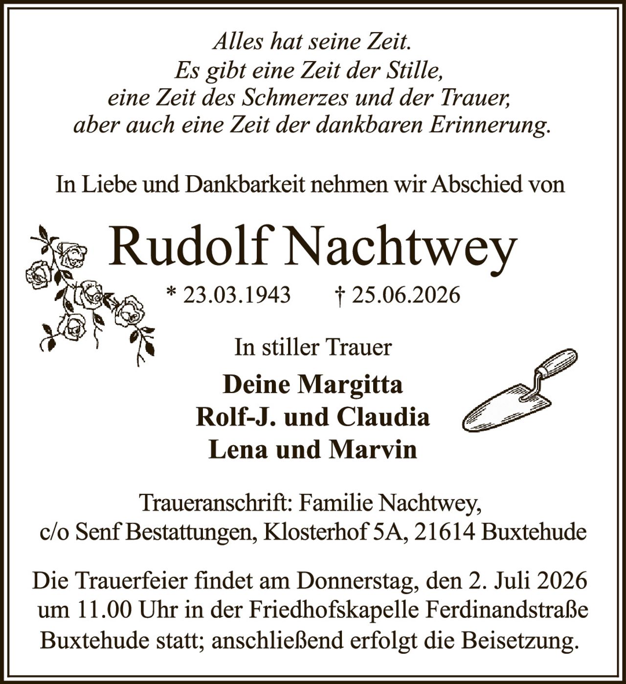 <p><i>Alles hat seine Zeit.
Es gibt eine Zeit der Stille,
eine Zeit des Schmerzes und der Trauer;
aber auch eine Zeit der dankbaren Erinnerung.</i></p>

<p>In Liebe und Dankbarkeit nehmen wir Abschied von</p>

<p><strong>Rudolf Nachtwey</strong></p>

<p>* 23.03.1943     † 25.06.2026</p>

<p>In stiller Trauer<br>
<strong>Deine Margitta<br>
Rolf-J. und Claudia<br>
Lena und Marvin</strong></p>

<p>Traueranschrift: Familie Nachtwey,
c/o Senf Bestattungen, Klosterhof 5A, 21614 Buxtehude</p>

<p>Die Trauerfeier findet am Donnerstag, den 2. Juli 2026 um 11.00 Uhr in der Friedhofskapelle Ferdinandstraße Buxtehude statt; anschließend erfolgt die Beisetzung.</p>