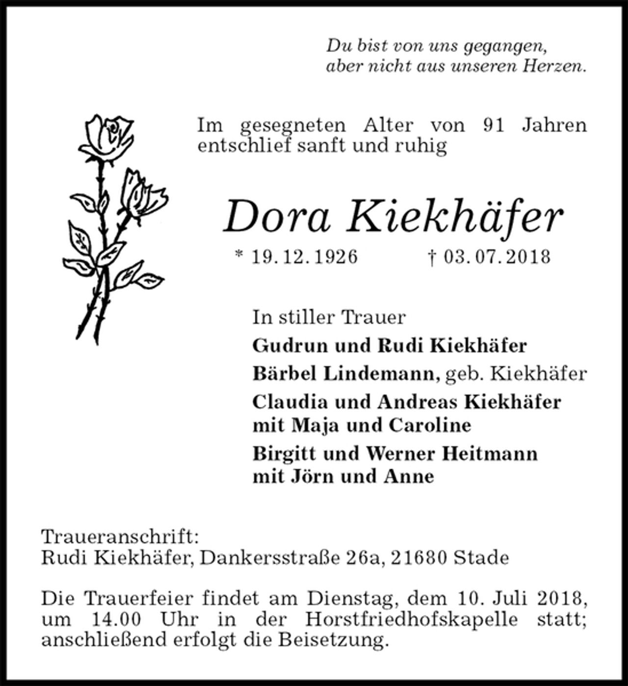 <p>Du bist von uns gegangen,<br />aber nicht aus unseren Herzen.<br />Im gesegneten Alter von 91 Jahren<br />entschlief sanft und ruhig<br />Dora Kiekhäfer<br />* 19. 12. 1926 † 03. 07. 2018<br />In stiller Trauer<br />Gudrun und Rudi Kiekhäfer<br />Bärbel Lindemann, geb. Kiekhäfer<br />Claudia und Andreas Kiekhäfer<br />mit Maja und Caroline<br />Birgitt und Werner Heitmann<br />mit Jörn und Anne<br />Traueranschrift:<br />Rudi Kiekhäfer, Dankersstraße 26a, 21680 Stade</p><p>Die Trauerfeier findet am Dienstag, dem 10. Juli 2018, um 14.00 Uhr in der Horstfriedhofskapelle statt;<br />anschließend erfolgt die Beisetzung.</p>