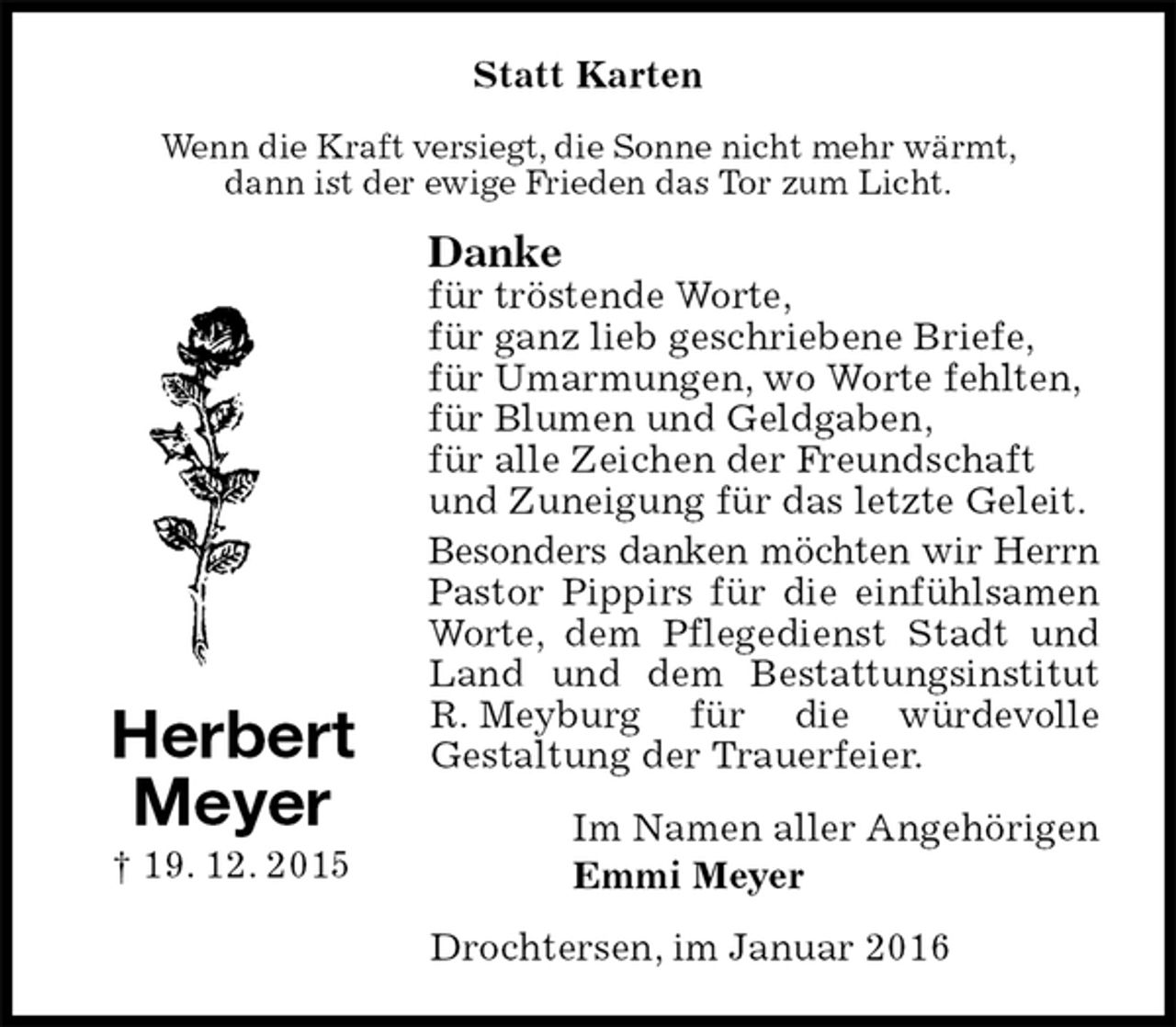 <p>Statt Karten<br />Wenn die Kraft versiegt, die Sonne nicht mehr wärmt,<br />dann ist der ewige Frieden das Tor zum Licht.<br />Danke<br />für tröstende Worte,<br />für ganz lieb geschriebene Briefe,<br />für Umarmungen, wo Worte fehlten,<br />für Blumen und Geldgaben,<br />für alle Zeichen der Freundschaft<br />und Zuneigung für das letzte Geleit.<br />Besonders danken möchten wir Herrn<br />Pastor Pippirs für die einfühlsamen Worte, dem Pflegedienst Stadt und Land und dem Bestattungsinstitut R. Meyburg für die würdevolle<br />Gestaltung der Trauerfeier.<br />Im Namen aller Angehörigen<br />Emmi Meyer<br />Drochtersen, im Januar 2016<br />Herbert<br />Meyer<br />† 19. 12. 2015</p>