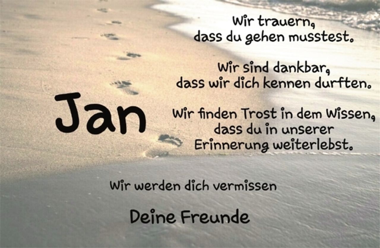 <p>Jan<br />wir trauern,<br />dass du gehen musstest.<br />Wir sind dankbar,<br />dass wir dich kennen durften.<br />Wir finden Trost in dem Wissen,<br />dass du in unserer Erinnerung weiterlebst.<br />Wir werden dich vermissen<br />Deine Freunde</p>