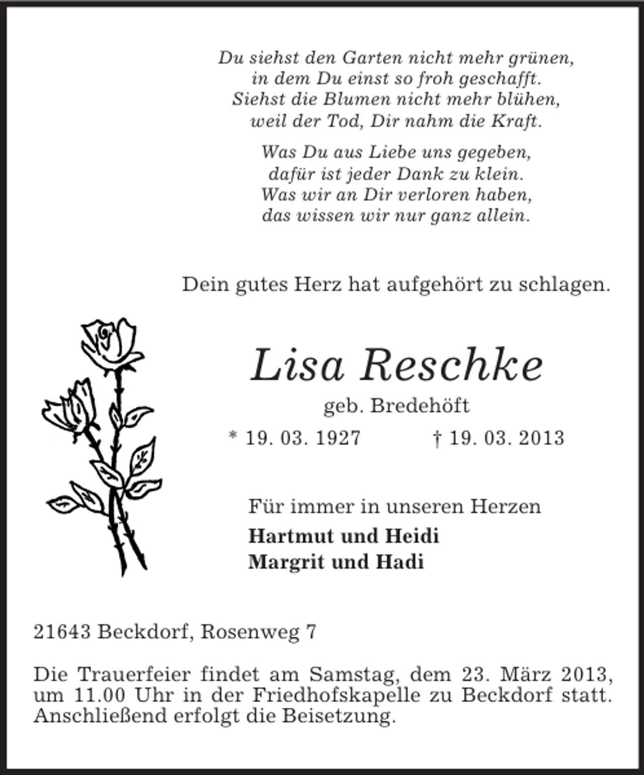 <p>Du siehst den Garten nicht mehr grünen,<br />in dem Du einst so froh geschafft.<br />Siehst die Blumen nicht mehr blühen,<br />weil der Tod, Dir nahm die Kraft.<br />Was Du aus Liebe uns gegeben,<br />dafür ist jeder Dank zu klein.<br />Was wir an Dir verloren haben,<br />das wissen wir nur ganz allein.<br />Dein gutes Herz hat aufgehört zu schlagen.<br />Lisa Reschke<br />geb. Bredehöft<br />* 19. 03. 1927 † 19. 03. 2013<br />Für immer in unseren Herzen<br />Hartmut und Heidi<br />Margrit und Hadi<br />21643 Beckdorf, Rosenweg 7</p><p>Die Trauerfeier findet am Samstag, dem 23. März 2013, um 11.00 Uhr in der Friedhofskapelle zu Beckdorf statt. Anschließend erfolgt die Beisetzung.</p>