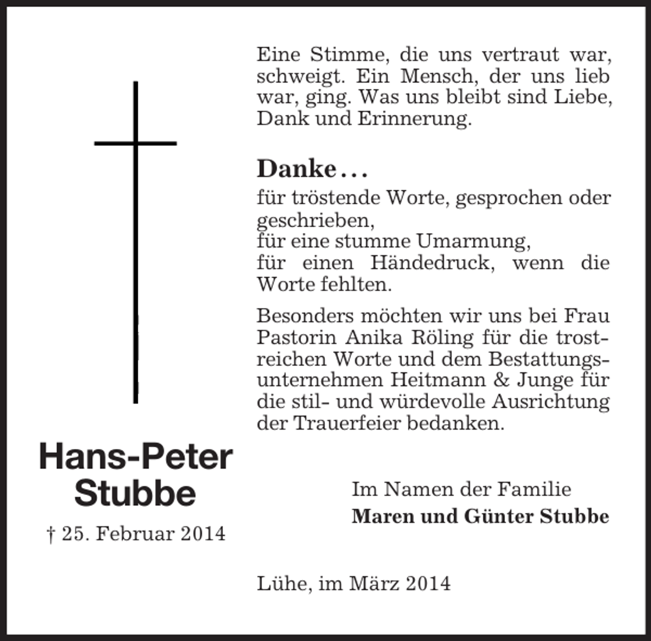 <p>Hans-Peter<br />Stubbe<br />† 25. Februar 2014<br />Eine Stimme, die uns vertraut war, schweigt. Ein Mensch, der uns lieb war, ging. Was uns bleibt sind Liebe, Dank und Erinnerung.</p><p>Danke . . .<br />für tröstende Worte, gesprochen oder geschrieben,<br />für eine stumme Umarmung,<br />für einen Händedruck, wenn die Worte fehlten.<br />Besonders möchten wir uns bei Frau Pastorin Anika Röling für die trostreichen Worte und dem Bestattungsunternehmen Heitmann</p>