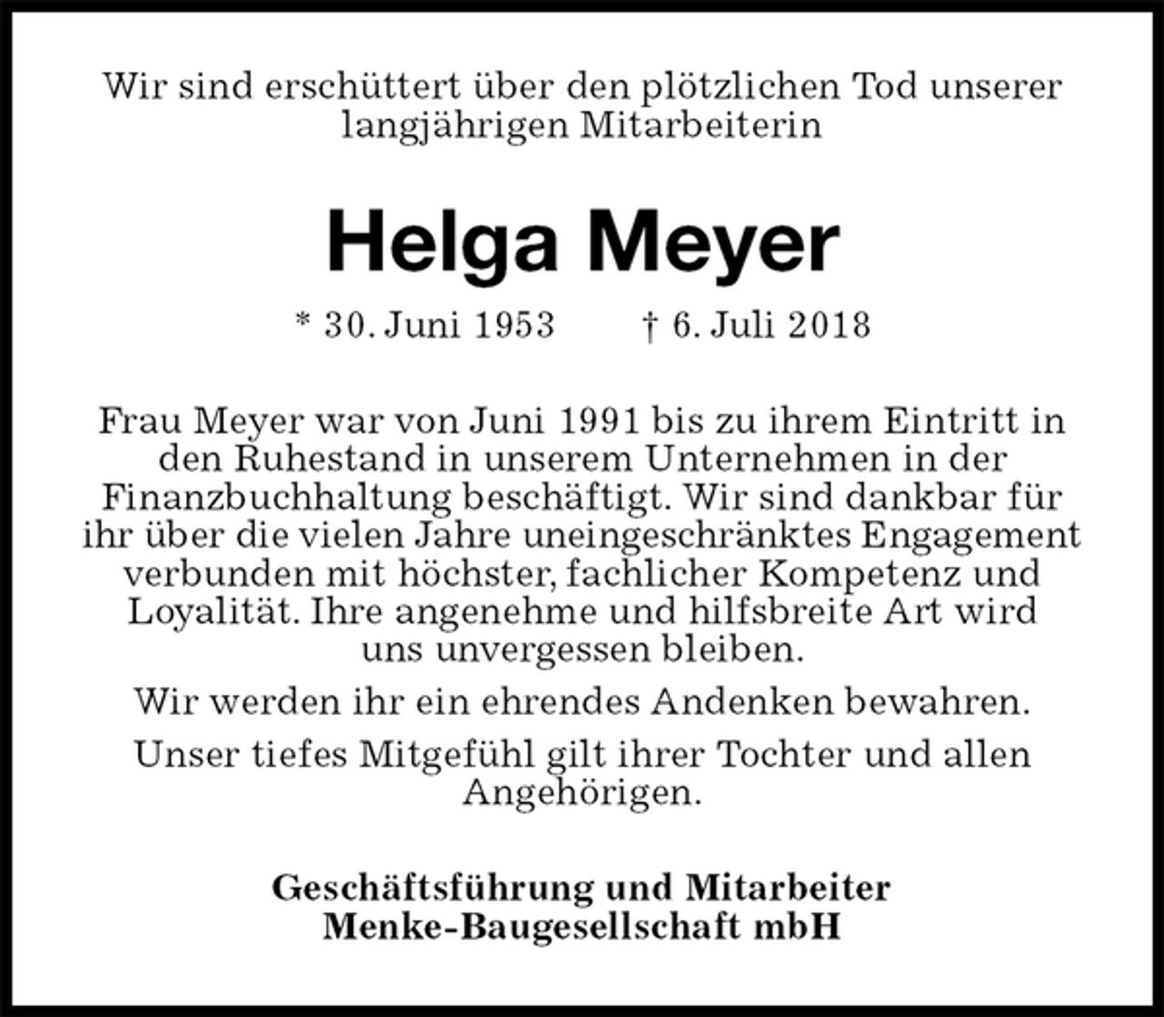 <p>Wir sind erschüttert über den plötzlichen Tod unserer langjährigen Mitarbeiterin<br />Helga Meyer<br />* 30. Juni 1953 † 6. Juli 2018<br />Frau Meyer war von Juni 1991 bis zu ihrem Eintritt in den Ruhestand in unserem Unternehmen in der<br />Finanzbuchhaltung beschäftigt. Wir sind dankbar für ihr über die vielen Jahre uneingeschränktes Engagement<br />verbunden mit höchster, fachlicher Kompetenz und<br />Loyalität. Ihre angenehme und hilfsbreite Art wird<br />uns unvergessen bleiben.<br />Wir werden ihr ein ehrendes Andenken bewahren.<br />Unser tiefes Mitgefühl gilt ihrer Tochter und allen<br />Angehörigen.<br />Geschäftsführung und Mitarbeiter<br />Menke-Baugesellschaft mbH</p>