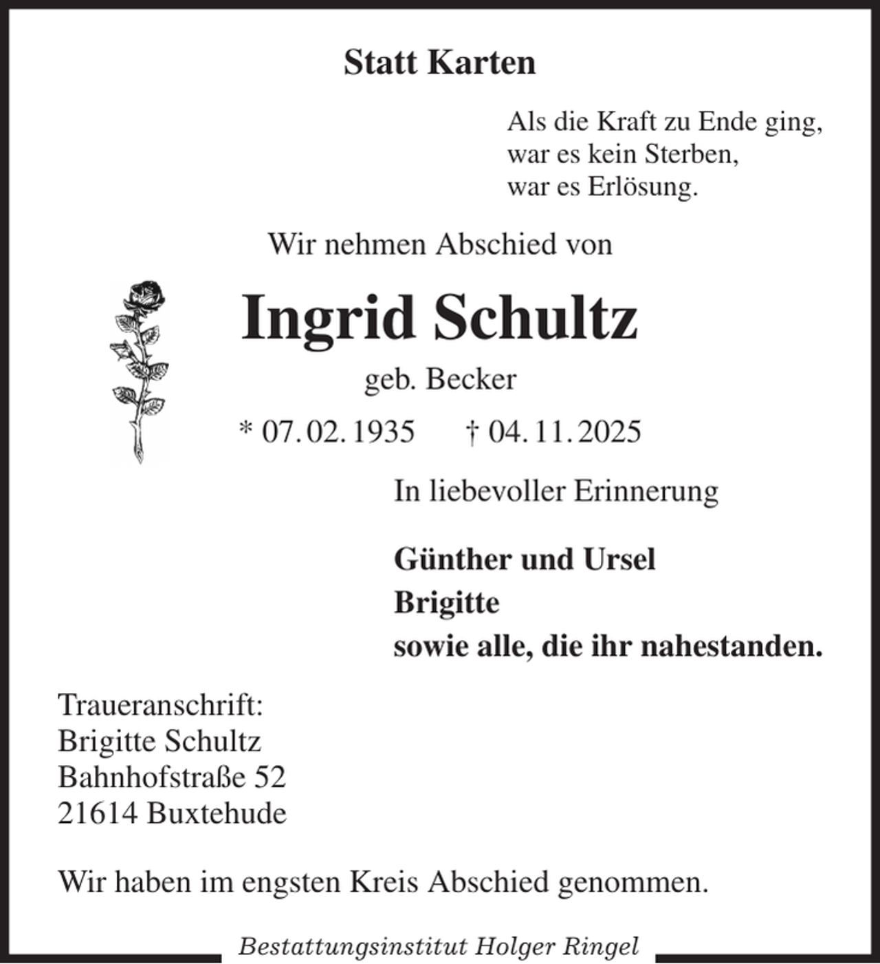 <p>Statt Karten<br />Als die Kraft zu Ende ging,<br />war es kein Sterben,<br />war es Erlösung.<br />Wir nehmen Abschied von<br />Ingrid Schultz<br />geb. Becker<br />* 07. 02. 1935 † 04. 11. 2025<br />In liebevoller Erinnerung<br />Günther und Ursel<br />Brigitte<br />sowie alle, die ihr nahestanden.<br />Traueranschrift:<br />Brigitte Schultz<br />Bahnhofstraße 52<br />21614 Buxtehude<br />Wir haben im engsten Kreis Abschied genommen.</p><p>Bestattungsinstitut Holger Ringel</p>