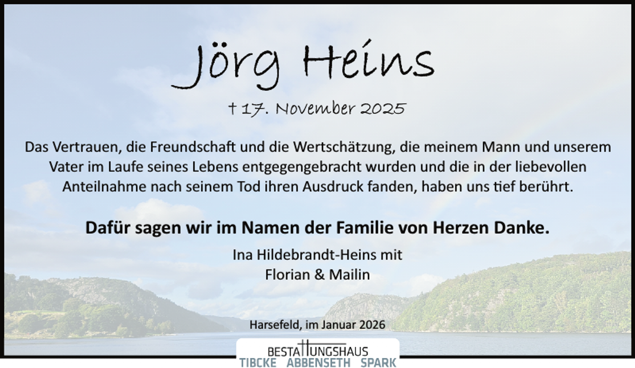 <p>Das Vertrauen, die Freundscha� und die Wertschätzung, die meinem Mann und unserem<br />Vater im Laufe seines Lebens entgegengebracht wurden und die in der liebevollen<br />Anteilnahme nach seinem Tod ihren Ausdruck fanden, haben uns ef berührt.</p><p>Dafür sagen wir im Namen der Familie von Herzen Danke.<br />Ina Hildebrandt­Heins mit<br />Florian &amp; Mailin<br />Harsefeld, im Januar 2026</p>