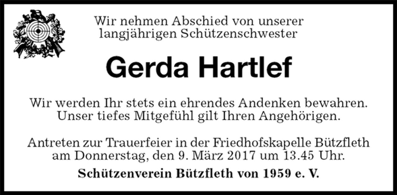 <p>Antreten zur Trauerfeier in der Friedhofskapelle Bützfleth am Donnerstag, den 9. März 2017 um 13.45 Uhr.<br />Schützenverein Bützfleth von 1959 e. V.<br />Gerda Hartlef<br />Wir werden Ihr stets ein ehrendes Andenken bewahren.<br />Unser tiefes Mitgefühl gilt Ihren Angehörigen.<br />Wir nehmen Abschied von unserer<br />langjährigen Schützenschwester</p>