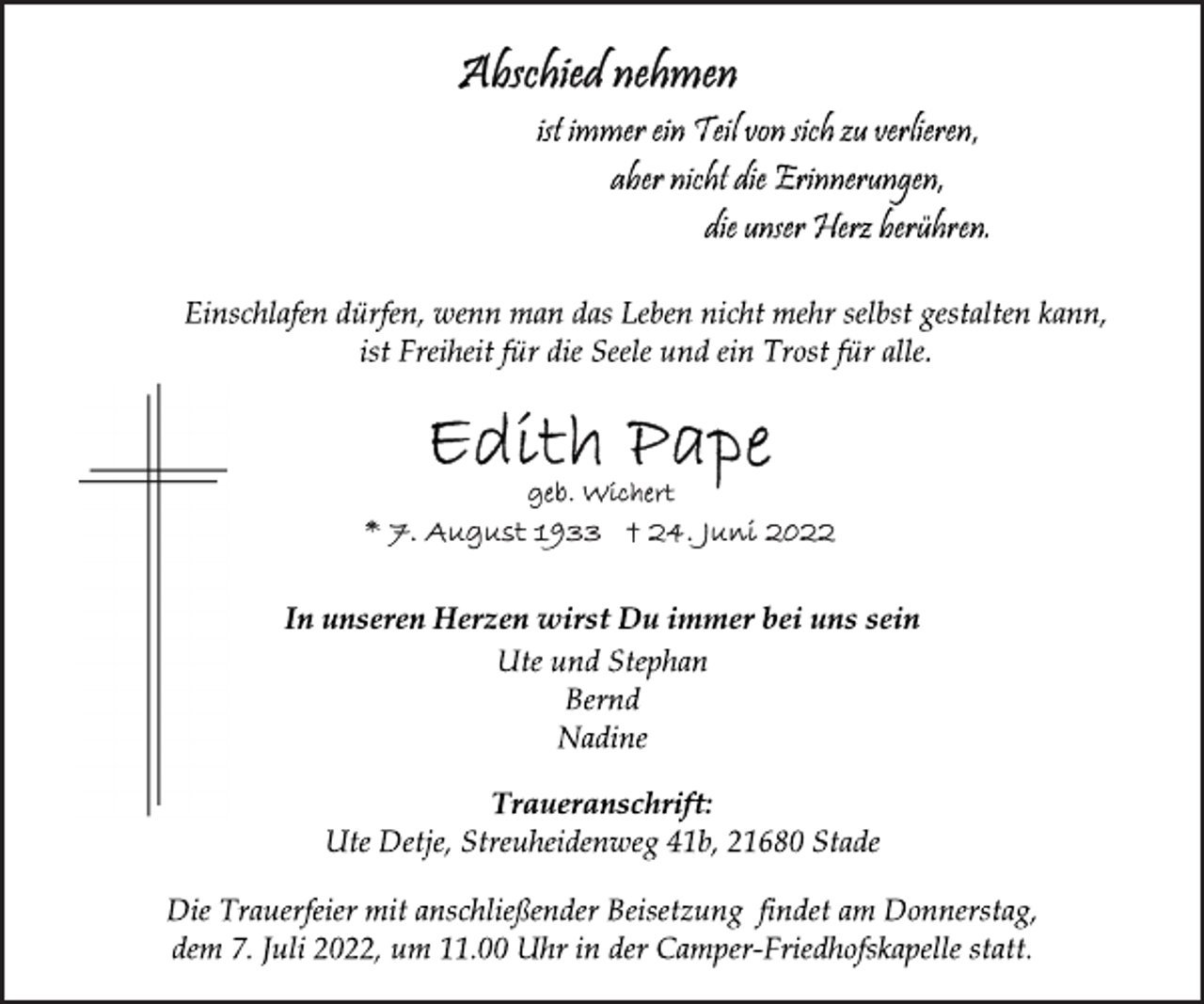<p>Abschied nehmen<br />ist immer ein Teil von sich zu verlieren,<br />aber nicht die Erinnerungen,<br />die unser Herz berühren.<br />Einschlafen dürfen, wenn man das Leben nicht mehr selbst gestalten kann, ist Freiheit für die Seele und ein Trost für alle.<br />Edith Pape<br />geb. Wichert<br />* 7. August 1933 † 24. Juni 2022<br />In unseren Herzen wirst Du immer bei uns sein<br />Ute und Stephan<br />Bernd<br />Nadine<br />Traueranschrift:<br />Ute Detje, Streuheidenweg 41b, 21680 Stade<br />Die Trauerfeier mit anschließender Beisetzung findet am Donnerstag, dem 7. Juli 2022, um 11.00 Uhr in der Camper-Friedhofskapelle statt.</p>