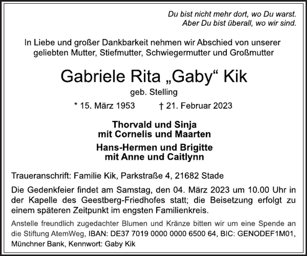 <p>Du bist nicht mehr dort, wo Du warst.<br />Aber Du bist überall, wo wir sind.<br />In Liebe und großer Dankbarkeit nehmen wir Abschied von unserer<br />geliebten Mutter, Stiefmutter, Schwiegermutter und Großmutter<br />Gabriele Rita „Gaby“ Kik<br />geb. Stelling<br />* 15. März 1953 † 21. Februar 2023<br />Thorvald und Sinja<br />mit Cornelis und Maarten<br />Hans-Hermen und Brigitte<br />mit Anne und Caitlynn<br />Traueranschrift: Familie Kik, Parkstraße 4, 21682 Stade<br />Die Gedenkfeier findet am Samstag, den 04. März 2023 um 10.00 Uhr in der Kapelle des Geestberg-Friedhofes statt; die Beisetzung erfolgt zu einem späteren Zeitpunkt im engsten Familienkreis.<br />Anstelle freundlich zugedachter Blumen und Kränze bitten wir um eine Spende an die Stiftung AtemWeg, IBAN: DE37 7019 0000 0000 6500 64, BIC: GENODEF1M01, Münchner Bank, Kennwort: Gaby Kik</p>