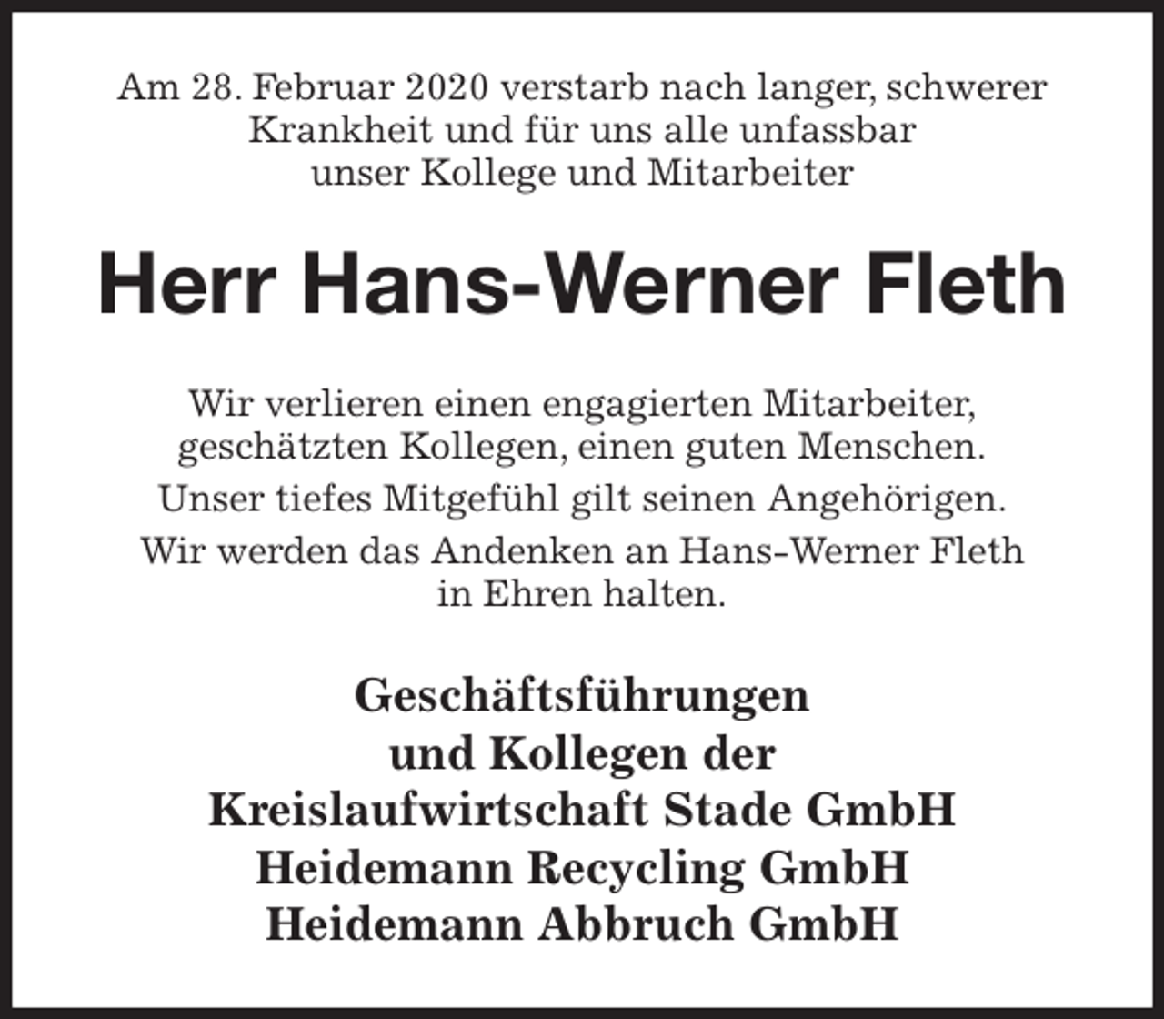 <p>Am 28. Februar 2020 verstarb nach langer, schwerer Krankheit und für uns alle unfassbar<br />unser Kollege und Mitarbeiter<br />Herr Hans-Werner Fleth<br />Wir verlieren einen engagierten Mitarbeiter,<br />geschätzten Kollegen, einen guten Menschen.<br />Unser tiefes Mitgefühl gilt seinen Angehörigen.<br />Wir werden das Andenken an Hans-Werner Fleth<br />in Ehren halten.<br />Geschäftsführungen<br />und Kollegen der<br />Kreislaufwirtschaft Stade GmbH<br />Heidemann Recycling GmbH<br />Heidemann Abbruch GmbH</p>