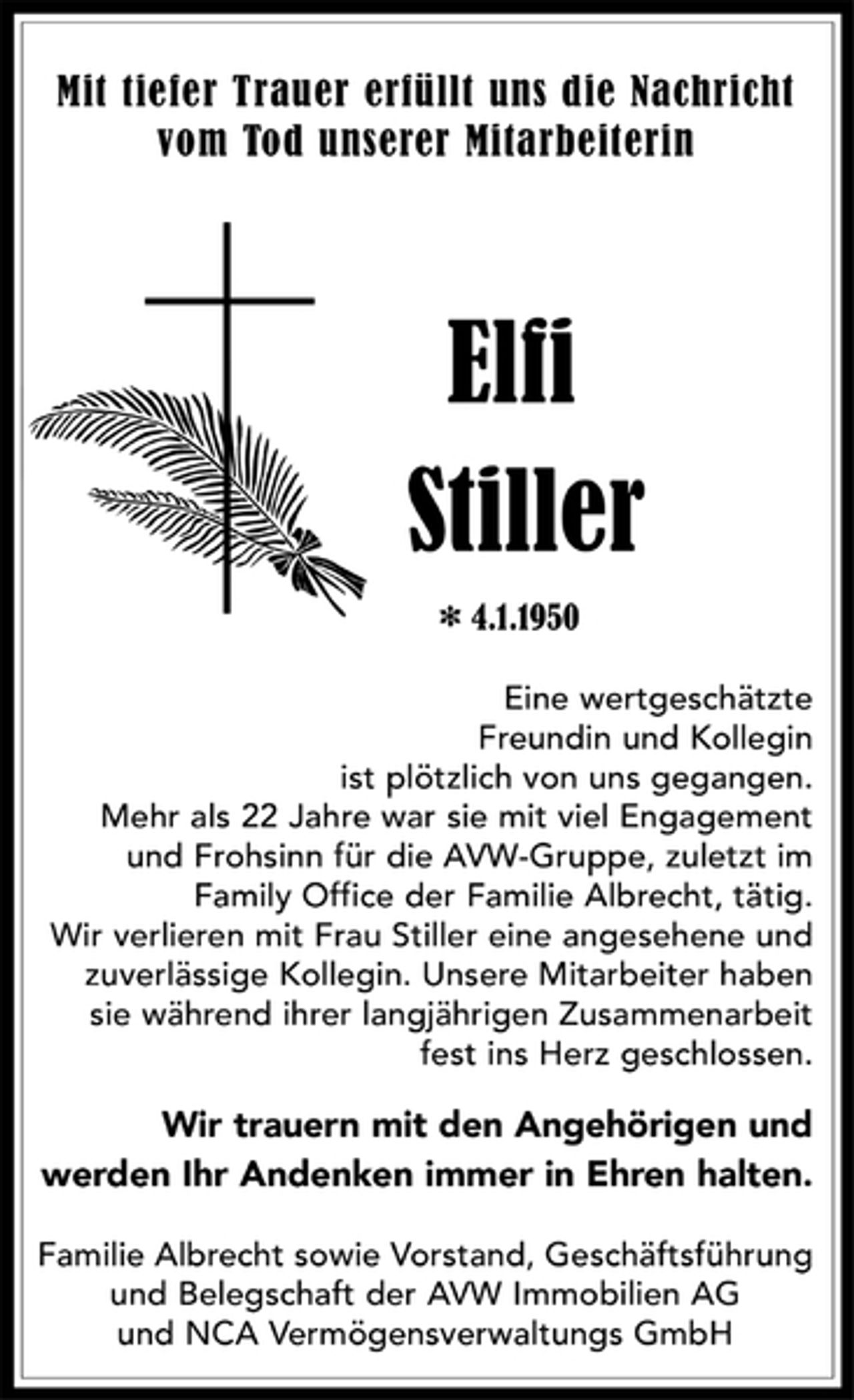 <p>Mit tiefer Trauer erfüllt uns die Nachricht<br />vom Tod unserer Mitarbeiterin<br />Elfi Stiller<br />4.1.1950<br />Eine wertgeschätzte<br />Freundin und Kollegin<br />ist plötzlich von uns gegangen.<br />Mehr als 22 Jahre war sie mit viel Engagement<br />und Frohsinn für die AVW-Gruppe, zuletzt im<br />Family Office der Familie Albrecht, tätig.<br />Wir verlieren mit Frau Stiller eine angesehene und<br />zuverlässige Kollegin. Unsere Mitarbeiter haben<br />sie während ihrer langjährigen Zusammenarbeit<br />fest ins Herz geschlossen.<br />Wir trauern mit den Angehörigen und<br />werden Ihr Andenken immer in Ehren halten.<br />Familie Albrecht sowie Vorstand, Geschäftsführung<br />und Belegschaft der AVW Immobilien AG<br />und NCA Vermögensverwaltungs GmbH</p>