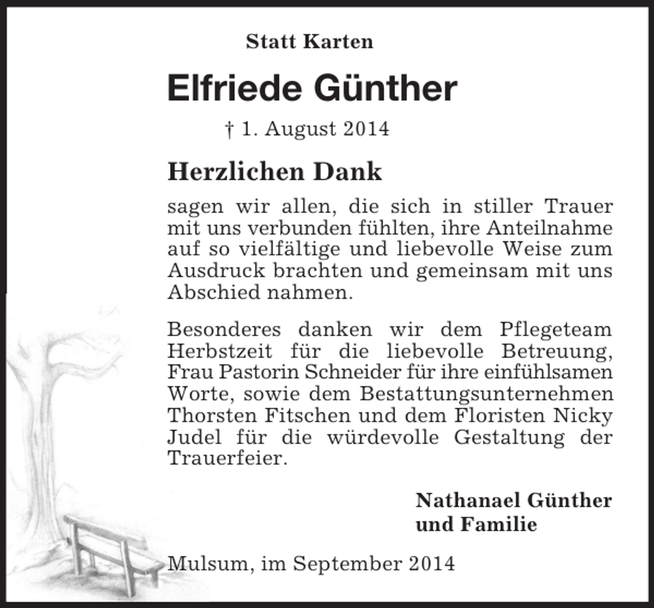<p>Statt Karten<br />Elfriede Günther<br />† 1. August 2014<br />Herzlichen Dank<br />sagen wir allen, die sich in stiller Trauer mit uns verbunden fühlten, ihre Anteilnahme auf so vielfältige und liebevolle Weise zum Ausdruck brachten und gemeinsam mit uns Abschied nahmen.<br />Besonderes danken wir dem Pflegeteam Herbstzeit für die liebevolle Betreuung, Frau Pastorin Schneider für ihre einfühlsamen Worte, sowie dem Bestattungsunternehmen Thorsten Fitschen und dem Floristen Nicky Judel für die würdevolle Gestaltung der Trauerfeier.<br />Nathanael Günther<br />und Familie<br />Mulsum, im September 2014</p>