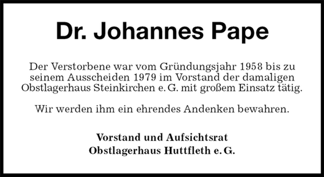 <p>Dr. Johannes Pape<br />Der Verstorbene war vom Gründungsjahr 1958 bis zu seinem Ausscheiden 1979 im Vorstand der damaligen<br />Obstlagerhaus Steinkirchen e. G. mit großem Einsatz tätig.<br />Wir werden ihm ein ehrendes Andenken bewahren.<br />Vorstand und Aufsichtsrat<br />Obstlagerhaus Huttfleth e. G.</p>
