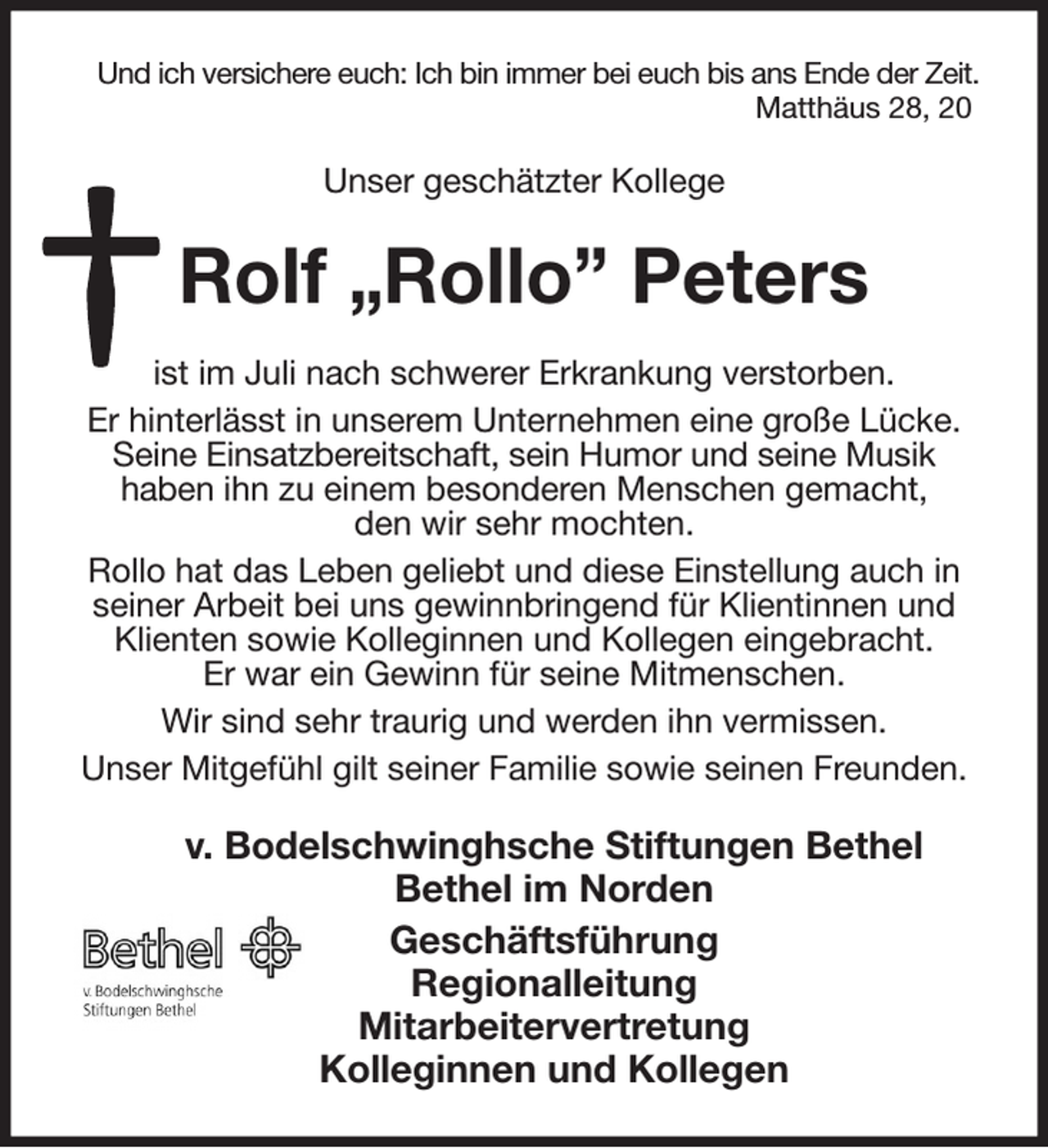 <p>Und ich versichere euch: Ich bin immer bei euch bis ans Ende der Zeit.<br />Matthäus 28, 20<br />Unser geschätzter Kollege<br />Rolf „Rollo” Peters<br />ist im Juli nach schwerer Erkrankung verstorben.<br />Er hinterlässt in unserem Unternehmen eine große Lücke. Seine Einsatzbereitschaft, sein Humor und seine Musik<br />haben ihn zu einem besonderen Menschen gemacht,<br />den wir sehr mochten.<br />Rollo hat das Leben geliebt und diese Einstellung auch in seiner Arbeit bei uns gewinnbringend für Klientinnen und Klienten sowie Kolleginnen und Kollegen eingebracht.<br />Er war ein Gewinn für seine Mitmenschen.<br />Wir sind sehr traurig und werden ihn vermissen.<br />Unser Mitgefühl gilt seiner Familie sowie seinen Freunden.<br />v. Bodelschwinghsche Stiftungen Bethel<br />Bethel im Norden<br />Geschäftsführung<br />Regionalleitung<br />Mitarbeitervertretung<br />Kolleginnen und Kollegen</p>