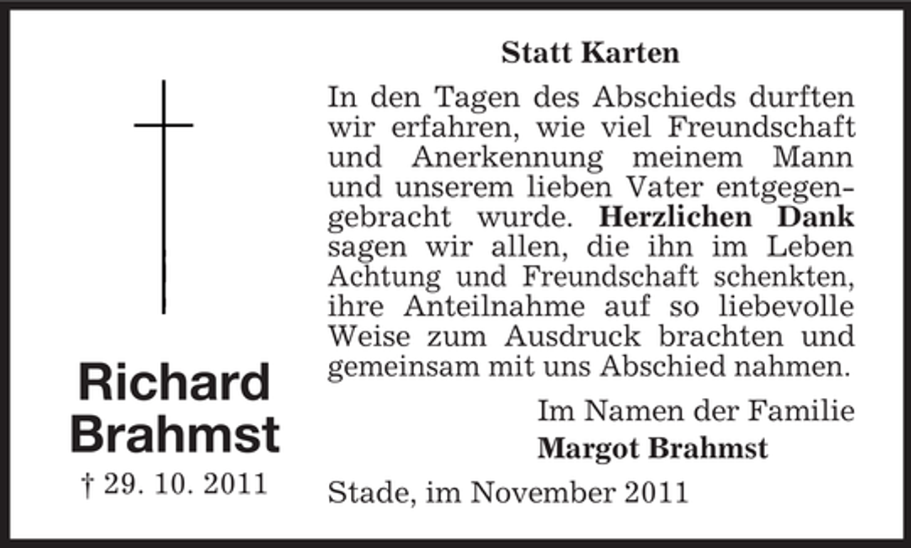 <p>Richard<br />Brahmst<br />† 29. 10. 2011</p><p>Statt Karten<br />In den Tagen des Abschieds durften<br />wir erfahren, wie viel Freundschaft<br />und Anerkennung meinem Mann<br />und unserem lieben Vater entgegengebracht wurde. Herzlichen Dank<br />sagen wir allen, die ihn im Leben<br />Achtung und Freundschaft schenkten,<br />ihre Anteilnahme auf so liebevolle<br />Weise zum Ausdruck brachten und<br />gemeinsam mit uns Abschied nahmen.<br />Im Namen der Familie<br />Margot Brahmst<br />Stade, im November 2011</p>
