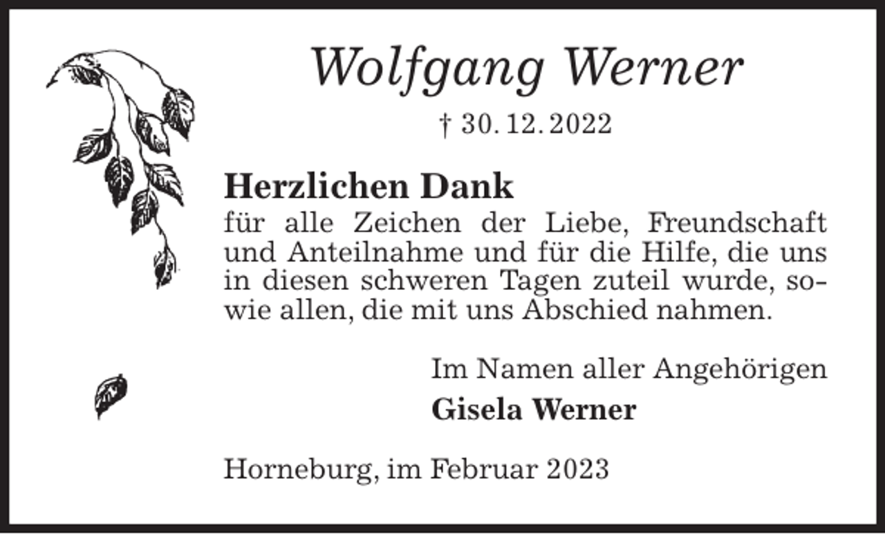 <p>Wolfgang Werner<br />† 30. 12. 2022<br />Herzlichen Dank<br />für alle Zeichen der Liebe, Freundschaft und Anteilnahme und für die Hilfe, die uns in diesen schweren Tagen zuteil wurde, sowie allen, die mit uns Abschied nahmen.<br />Im Namen aller Angehörigen<br />Gisela Werner<br />Horneburg, im Februar 2023</p>