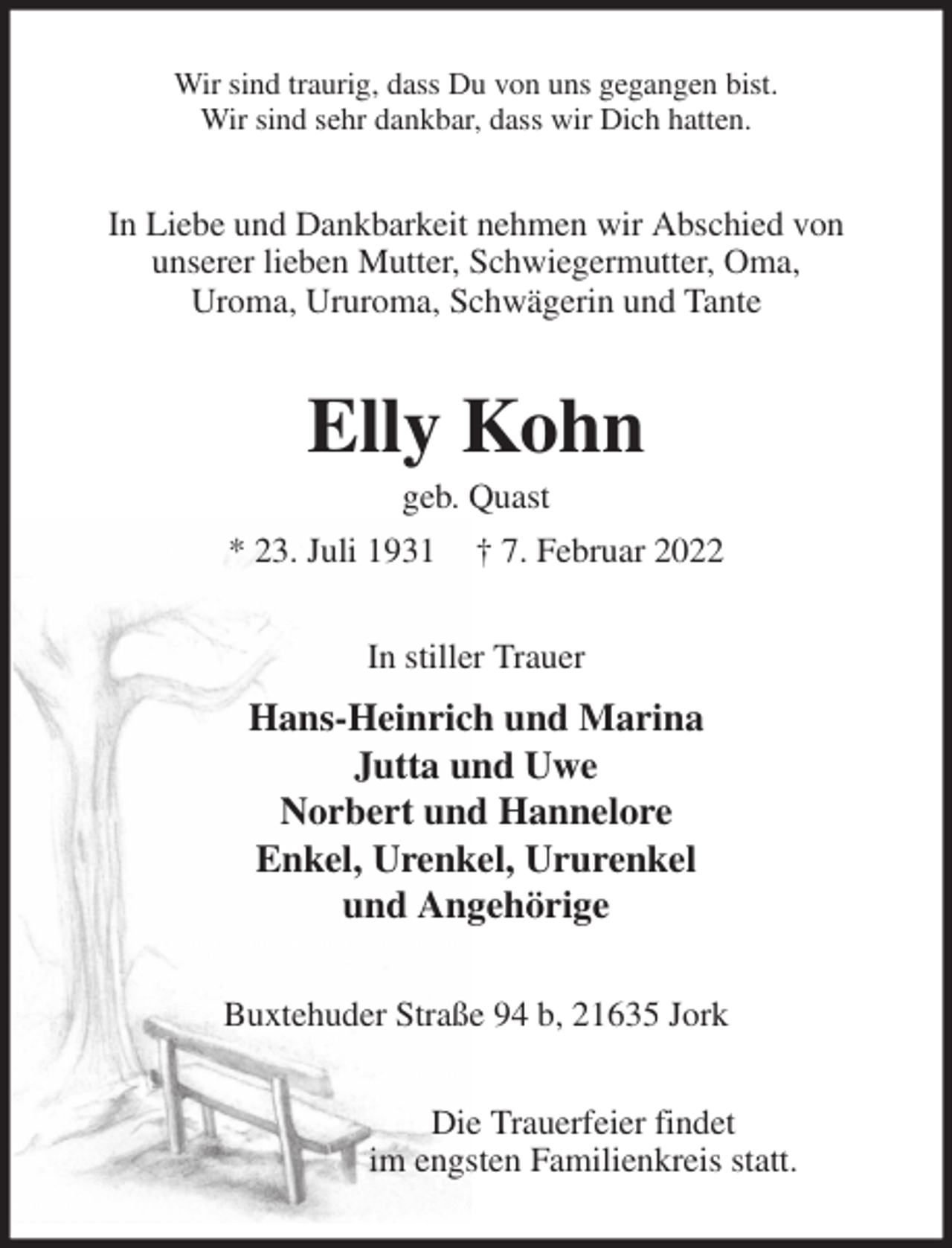 <p>Wir sind traurig, dass Du von uns gegangen bist.<br />Wir sind sehr dankbar, dass wir Dich hatten.<br />In Liebe und Dankbarkeit nehmen wir Abschied von<br />unserer lieben Mutter, Schwiegermutter, Oma,<br />Uroma, Ururoma, Schwägerin und Tante<br />Elly Kohn<br />geb. Quast<br />* 23. Juli 1931 † 7. Februar 2022<br />In stiller Trauer<br />Hans-Heinrich und Marina<br />Jutta und Uwe<br />Norbert und Hannelore<br />Enkel, Urenkel, Ururenkel<br />und Angehörige<br />Buxtehuder Straße 94 b, 21635 Jork</p>
<p>Die Trauerfeier findet<br />im engsten Familienkreis statt.</p>