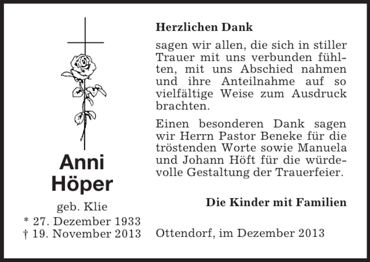 <p>Anni<br />Höper<br />geb. Klie<br />* 27. Dezember 1933<br />† 19. November 2013<br />Herzlichen Dank<br />sagen wir allen, die sich in stiller Trauer mit uns verbunden fühlten, mit uns Abschied nahmen und ihre Anteilnahme auf so vielfältige Weise zum Ausdruck brachten.<br />Einen besonderen Dank sagen wir Herrn Pastor Beneke für die tröstenden Worte sowie Manuela und Johann Höft für die würdevolle Gestaltung der Trauerfeier.<br />Die Kinder mit Familien<br />Ottendorf, im Dezember 2013</p>