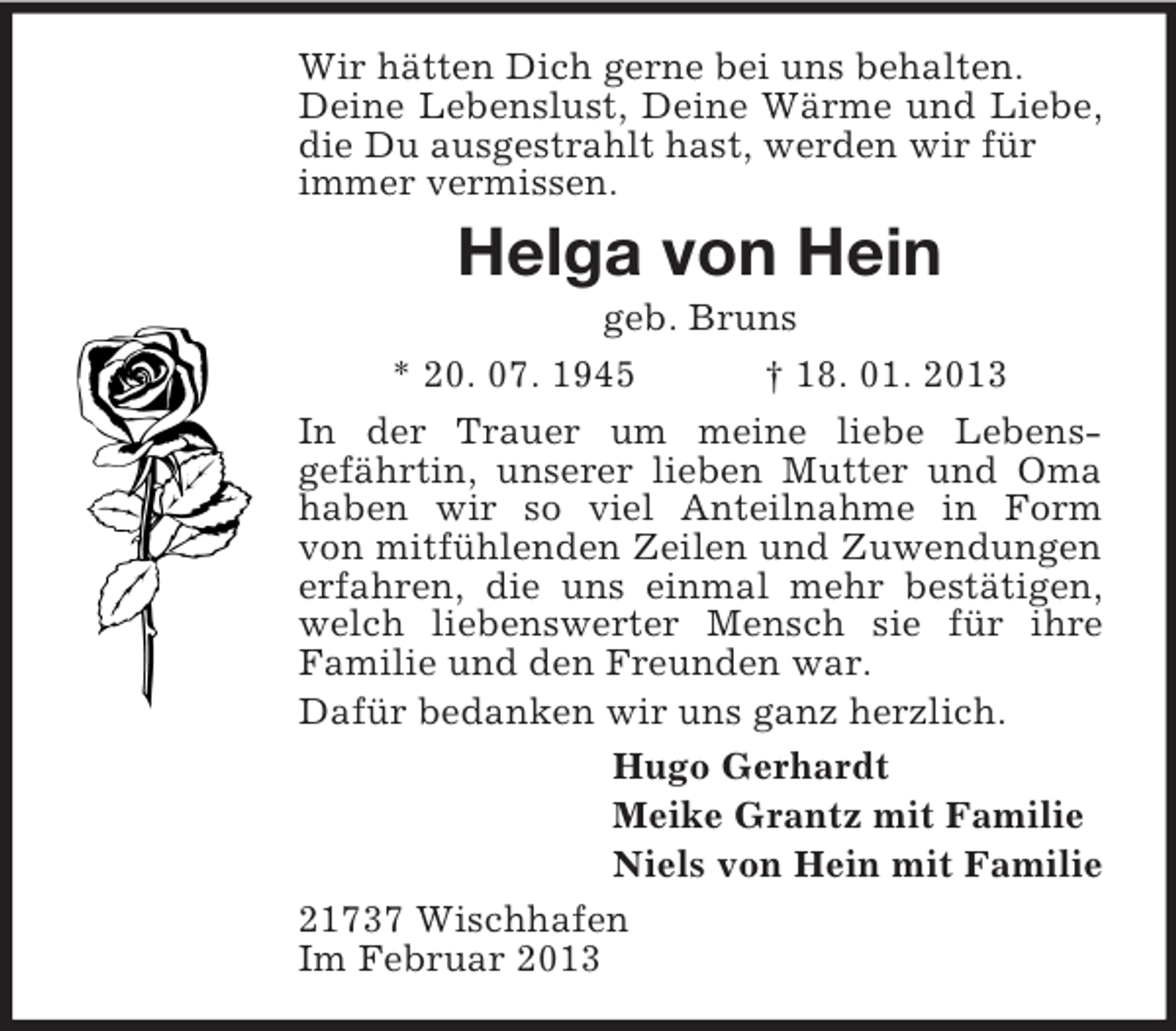 <p>Wir hätten Dich gerne bei uns behalten.<br />Deine Lebenslust, Deine Wärme und Liebe, die Du ausgestrahlt hast, werden wir für<br />immer vermissen.<br />Helga von Hein<br />geb. Bruns<br />* 20. 07. 1945 † 18. 01. 2013<br />In der Trauer um meine liebe Lebens-<br />gefährtin, unserer lieben Mutter und Oma haben wir so viel Anteilnahme in Form<br />von mitfühlenden Zeilen und Zuwendungen<br />erfahren, die uns einmal mehr bestätigen, welch liebenswerter Mensch sie für ihre<br />Familie und den Freunden war.<br />Dafür bedanken wir uns ganz herzlich.<br />Hugo Gerhardt<br />Meike Grantz mit Familie<br />Niels von Hein mit Familie<br />21737 Wischhafen<br />Im Februar 2013</p>