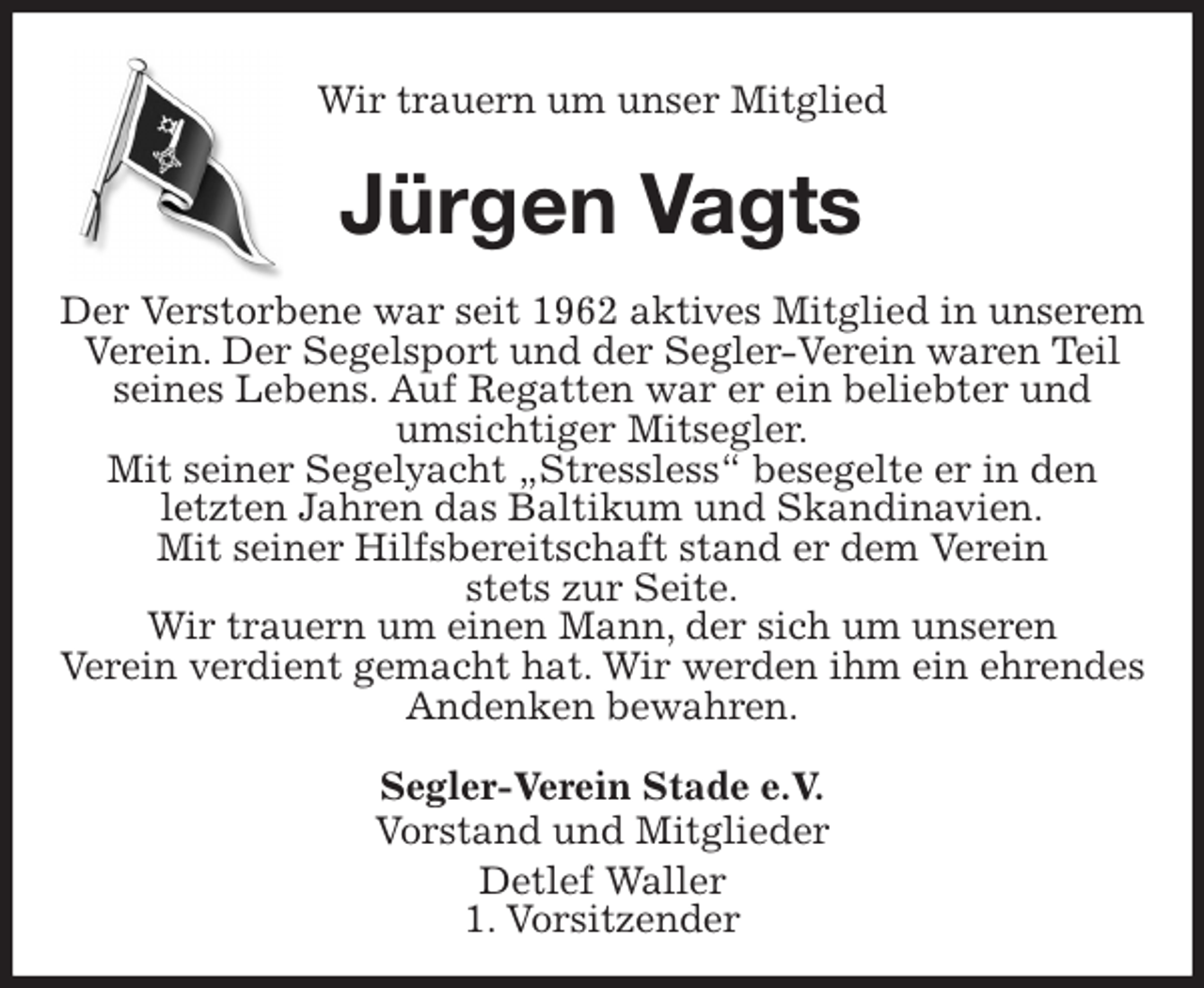<p>Wir trauern um unser Mitglied<br />Jürgen Vagts<br />Der Verstorbene war seit 1962 aktives Mitglied in unserem Verein. Der Segelsport und der Segler-Verein waren Teil<br />seines Lebens. Auf Regatten war er ein beliebter und<br />umsichtiger Mitsegler.<br />Mit seiner Segelyacht „Stressless“ besegelte er in den<br />letzten Jahren das Baltikum und Skandinavien.<br />Mit seiner Hilfsbereitschaft stand er dem Verein<br />stets zur Seite.<br />Wir trauern um einen Mann, der sich um unseren<br />Verein verdient gemacht hat. Wir werden ihm ein ehrendes Andenken bewahren.<br />Segler-Verein Stade e.V.<br />Vorstand und Mitglieder<br />Detlef Waller<br />1. Vorsitzender</p>