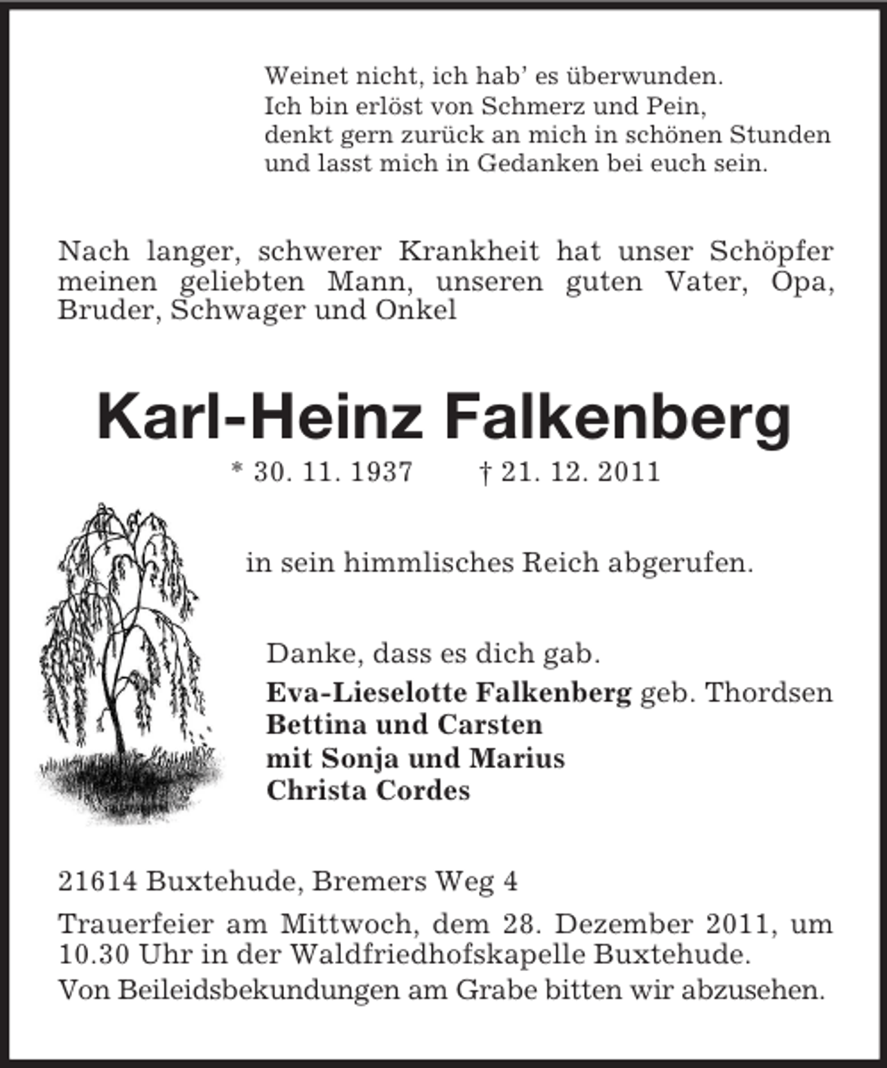 <p>Weinet nicht, ich hab’ es überwunden.<br />Ich bin erlöst von Schmerz und Pein,<br />denkt gern zurück an mich in schönen Stunden<br />und lasst mich in Gedanken bei euch sein.</p><p>Nach langer, schwerer Krankheit hat unser Schöpfer<br />meinen geliebten Mann, unseren guten Vater, Opa,<br />Bruder, Schwager und Onkel</p><p>Karl-Heinz Falkenberg<br />* 30. 11. 1937</p><p>† 21. 12. 2011</p><p>in sein himmlisches Reich abgerufen.<br />Danke, dass es dich gab.<br />Eva-Lieselotte Falkenberg geb. Thordsen<br />Bettina und Carsten<br />mit Sonja und Marius<br />Christa Cordes<br />21614 Buxtehude, Bremers Weg 4<br />Trauerfeier am Mittwoch, dem 28. Dezember 2011, um<br />10.30 Uhr in der Waldfriedhofskapelle Buxtehude.<br />Von Beileidsbekundungen am Grabe bitten wir abzusehen.</p>