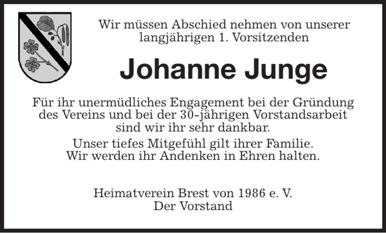 <p>Wir müssen Abschied nehmen von unserer langjährigen 1. Vorsitzenden<br />Johanne Junge<br />Für ihr unermüdliches Engagement bei der Gründung des Vereins und bei der 30-jährigen Vorstandsarbeit sind wir ihr sehr dankbar.<br />Unser tiefes Mitgefühl gilt ihrer Familie.<br />Wir werden ihr Andenken in Ehren halten.</p>
<p>Heimatverein Brest von 1986 e. V.<br />Der Vorstand</p>