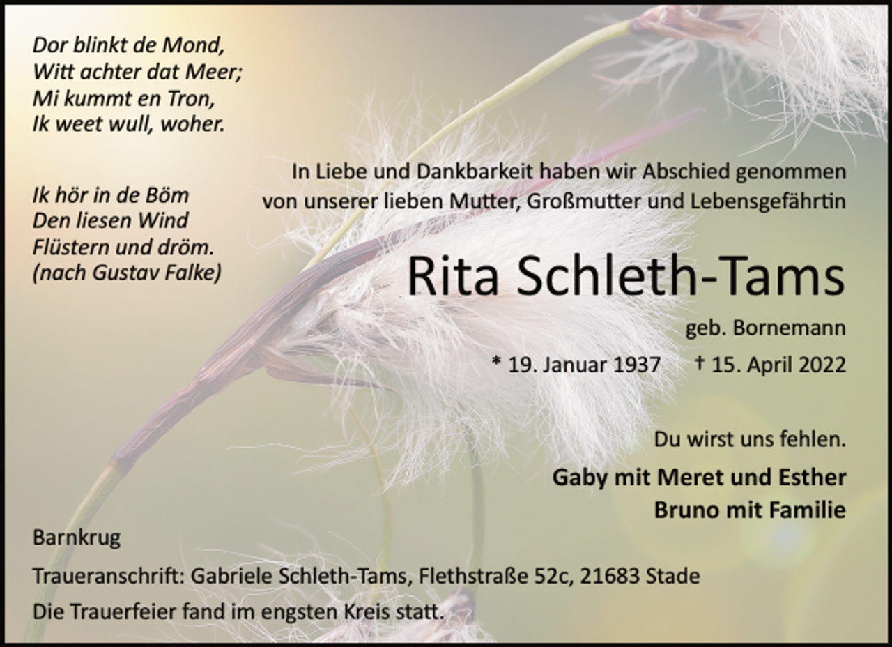 <p>Dor blinkt de Mond,<br />Witt achter dat Meer;<br />Mi kummt en Tron,<br />Ik weet wull, woher.<br />Ik hör in de Böm<br />Den liesen Wind<br />Flüstern und dröm.<br />(nach Gustav Falke)<br />In Liebe und Dankbarkeit haben wir Abschied genommen<br />von unserer lieben Mutter, Großmutter und Lebensgefährtin<br />Rita Schleth­Tams<br />geb. Bornemann<br />* 19. Januar 1937 † 15. April 2022<br />Du wirst uns fehlen.<br />Gaby mit Meret und Esther<br />Bruno mit Familie<br />Barnkrug<br />Traueranschrift: Gabriele Schleth­Tams, Flethstraße 52c, 21683 Stade<br />Die Trauerfeier fand im engsten Kreis statt.</p>