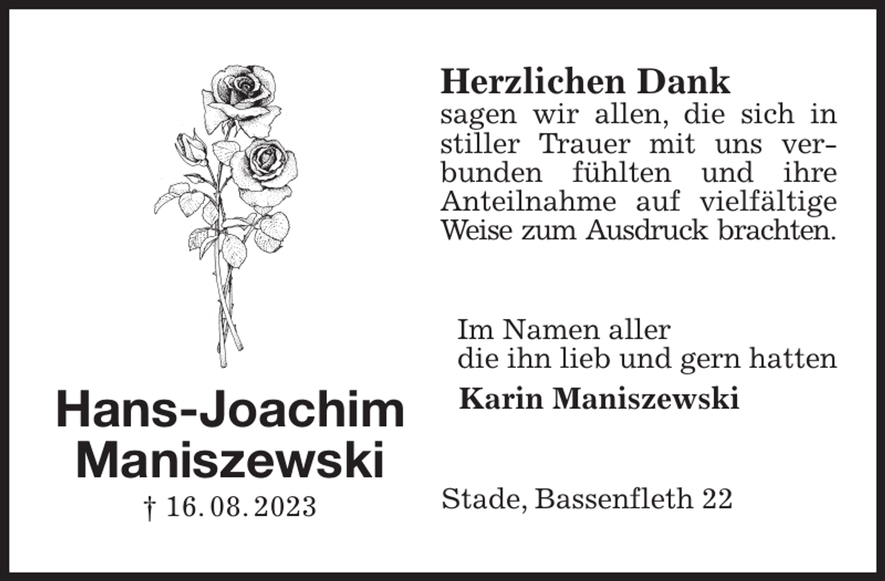 <p>Herzlichen Dank<br />sagen wir allen, die sich in stiller Trauer mit uns verbunden fühlten und ihre<br />Anteilnahme auf vielfältige Weise zum Ausdruck brachten.<br />Im Namen aller<br />die ihn lieb und gern hatten<br />Karin Maniszewski<br />Stade, Bassenfleth 22<br />Hans-Joachim<br />Maniszewski<br />† 16. 08. 2023</p>