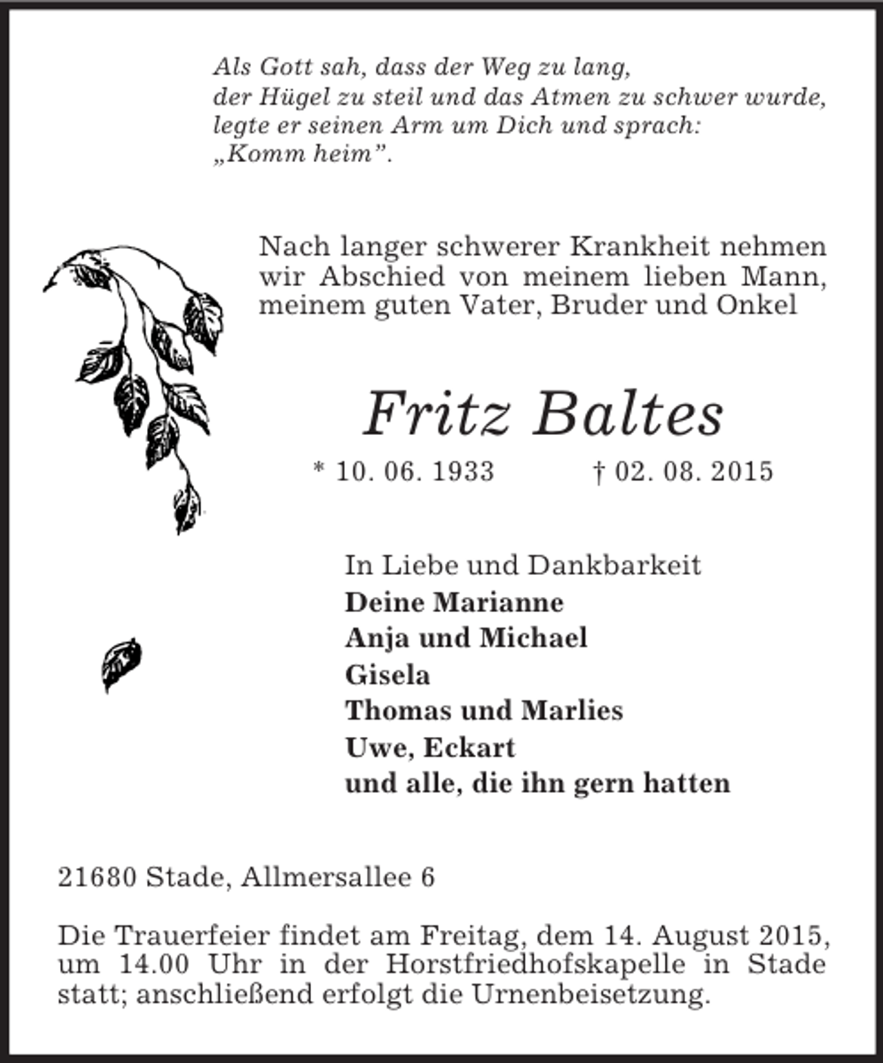 <p>Als Gott sah, dass der Weg zu lang,<br />der Hügel zu steil und das Atmen zu schwer wurde,<br />legte er seinen Arm um Dich und sprach:<br />„Komm heim”.<br />Nach langer schwerer Krankheit nehmen wir Abschied von meinem lieben Mann, meinem guten Vater, Bruder und Onkel<br />Fritz Baltes<br />* 10. 06. 1933 † 02. 08. 2015<br />In Liebe und Dankbarkeit<br />Deine Marianne<br />Anja und Michael<br />Gisela<br />Thomas und Marlies<br />Uwe, Eckart<br />und alle, die ihn gern hatten<br />21680 Stade, Allmersallee 6</p><p>Die Trauerfeier findet am Freitag, dem 14. August 2015, um 14.00 Uhr in der Horstfriedhofskapelle in Stade statt; anschließend erfolgt die Urnenbeisetzung.</p>
