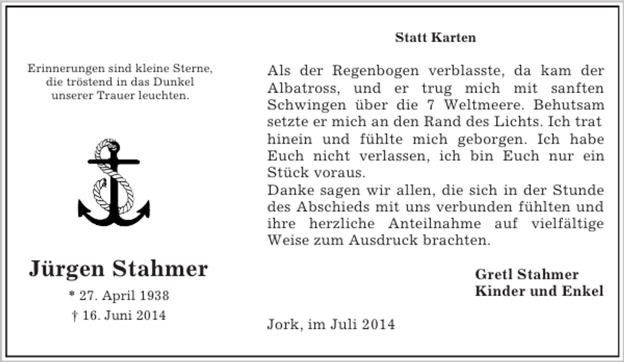 <p>Gretl Stahmer<br />Kinder und Enkel<br />Erinnerungen sind kleine Sterne,<br />die tröstend in das Dunkel<br />unserer Trauer leuchten.<br />Jürgen Stahmer<br />* 27. April 1938<br />† 16. Juni 2014<br />Statt Karten<br />Als der Regenbogen verblasste, da kam der<br />Albatross, und er trug mich mit sanften<br />Schwingen über die 7 Weltmeere. Behutsam<br />setzte er mich an den Rand des Lichts. Ich trat hinein und fühlte mich geborgen. Ich habe<br />Euch nicht verlassen, ich bin Euch nur ein<br />Stück voraus.<br />Danke sagen wir allen, die sich in der Stunde<br />des Abschieds mit uns verbunden fühlten und<br />ihre herzliche Anteilnahme auf vielfältige<br />Weise zum Ausdruck brachten.<br />Jork, im Juli 2014</p>