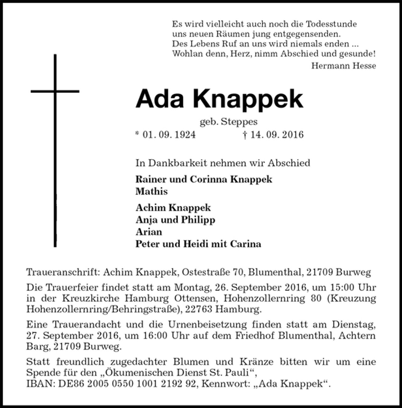 <p>Es wird vielleicht auch noch die Todesstunde<br />uns neuen Räumen jung entgegensenden.<br />Des Lebens Ruf an uns wird niemals enden ...<br />Wohlan denn, Herz, nimm Abschied und gesunde!<br />Hermann Hesse<br />Ada Knappek<br />geb. Steppes<br />* 01. 09. 1924 † 14. 09. 2016<br />In Dankbarkeit nehmen wir Abschied<br />Rainer und Corinna Knappek<br />Mathis<br />Achim Knappek<br />Anja und Philipp<br />Arian<br />Peter und Heidi mit Carina<br />Traueranschrift: Achim Knappek, Ostestraße 70, Blumenthal, 21709 Burweg<br />Die Trauerfeier findet statt am Montag, 26. September 2016, um 15:00 Uhr in der Kreuzkirche Hamburg Ottensen, Hohenzollernring 80 (Kreuzung Hohenzollernring/Behringstraße), 22763 Hamburg.<br />Eine Trauerandacht und die Urnenbeisetzung finden statt am Dienstag,<br />27. September 2016, um 16:00 Uhr auf dem Friedhof Blumenthal, Achtern Barg, 21709 Burweg.<br />Statt freundlich zugedachter Blumen und Kränze bitten wir um eine<br />Spende für den „Ökumenischen Dienst St. Pauli“,<br />IBAN: DE86 2005 0550 1001 2192 92, Kennwort: „Ada Knappek“.</p>