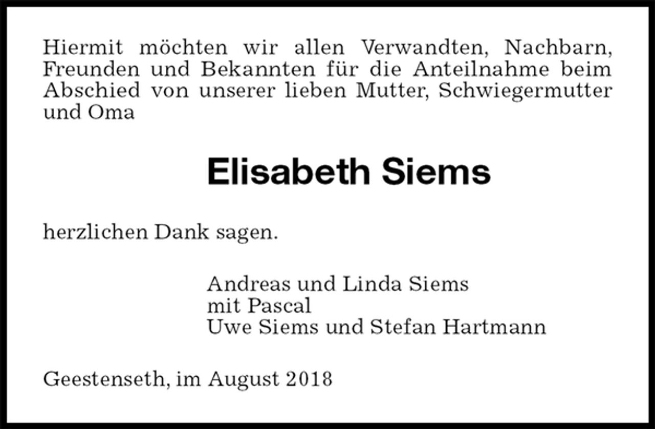 <p>Hiermit möchten wir allen Verwandten, Nachbarn, Freunden und Bekannten für die Anteilnahme beim Abschied von unserer lieben Mutter, Schwiegermutter und Oma<br />Elisabeth Siems<br />herzlichen Dank sagen.<br />Andreas und Linda Siems<br />mit Pascal<br />Uwe Siems und Stefan Hartmann<br />Geestenseth, im August 2018</p>